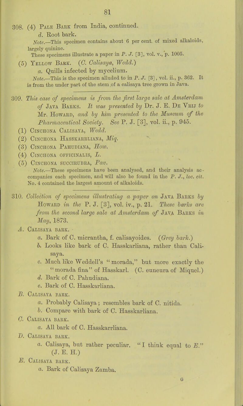 308. (4) Pale Bark from India, continued. d. Root bark. ]<[ote. This specimen contains about 6 per cent, of mixed alkaloids, largely qiiinine. These specimens illustrate a paper in P. J. [3], vol. v., p. 1005. (5) Yellow Bark. (G. Calisaya, Wedd.) a. Quills infected by mycelium. Note.—This is the specimen alluded to in P. J. [3], vol. ii., p. 362. It is from the under part of the stem ,of a calisaya tree grown in Java. 309. This case of specimens is from the first large sale at Amsterdam, of Java Barks. It was presented hy Dr. J. B. Db Vrij to Mr. Howard, and by him presented to the Museum of the Pharmaceutical Society. See P. J. [3], vol. ii., p. 945. (1) Cinchona Calisaya, Wedd. (2) Cinchona Hasskarrliana, Miq^. (3) Cinchona Pahudiana, How. (4) Cinchona officinalis, L. (5) Cinchona succirubra, Pav. Note.—These specimens have been analysed, and their analysis ac- companies each specimen, and will also be found in the P. J., loc. cit. No. 4 contained the largest amount of alkaloids. 310. Gollection of specimens illustrating a paper on Java Barks hy Howard in the P. J. [3], vol. iv., p. 21. These harks are from the second large sale at Amsterdam of Java Barks in May, 1873. A. Calisaya bark. a. Bark of C. micrantba, f. calisayoides. {Grey harh.) K Looks like bark of C. Hasskarliana, rather than Cali- saya. c. Miicb. like Weddell's morada, but more exactly the morada fina of Hasskarl. (C. euneura of Miquel.) d. Bark of C. Pahudiana. e. Bark of C. Hasskarliana. B. Calisaya bark. a. Probably Calisaya; resembles bark of C. nitida. h. Compare with bark of C. Hasskarliana. G. Calisaya bark. a. All bark of C. Hasskarrliana. D. Calisaya bark. a. Calisaya, but rather peculiar. I think equal to i/. (J. E. H.) E. Calisaya bark. a. Bark of Calisaya Zamba. G