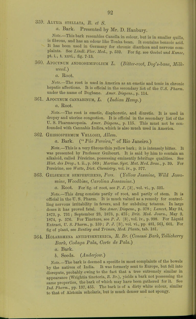 359. Alyxia stellata, B. et 8. a. Bark. Presented by Mr. D. Hanbury. Note.—This bark resembles Canella in colour, but is in smaller quills, is fibrous, and has an odour Uke Tonka bean. It contains benzoic acid! It bas been used in Germany for chronic diarrhoea and nervous com- plaints. See Lindl. Flor. Med., p. 532, For fig. see Goebel und Kume, pt. i., t. xxvi., fig. 7-13. 360. Apocynum androscemifolium L. (Bitter-root, JDog's-bane, Milk- weed.) a. Root. Note.—The root is used in America as an emetic and tonic in chronic hepatic affections. It is official in the secondary list of the U.S. Pharm. under the name of Dogbane. Amer. Dispens., p. 114. 361. Apocynum cannabinum, L. (Indian Hemp.) a. Root. Note.—The root is emetic, diaphoretic, and diuretic. It is used in dropsy and uterine congestion. It is official in the secondary list of the U. S. Pharmacopoeia. Amer. Dispens., p. 115. This must not be con- founded with Cannabis Indica, which is also much used in America. 362. Geissospermdm Vellosii, Allem. a. Bark. (Pao Bereira of Rio Janeiro.) Note.—This is a very fibrous thin yellow bark; it is intensely bitter. It was presented by Professor Guibourt. It is said by him to contain an alkaloid, called Pereirine, possessing eminently febrifuge qualities. See Hist, des Drog., t. ii., p. 569; Martins. Syst. Mat. Med. Bras., p. 39. For Pereirine, see Watts, Diet. Chemistry, vol. iv., p. 377. 363. Gelsemium sempervirens, Bers. (Yellow Jasmine, Wild Jessa- mine, Woodbine, Carolina Jessamine.) a. Root. For fig. of root, see P. J. [3], vol. vi., p. 521. Note.—This drug consists partly of root, and partly of stem. It is official in the TJ. S. Pharm. It is much valued as a remedy for control- ling nervous irritability in fevers, and for subduing tetanus. In large doses it has proved fatal. See Amer. Dispens., p. 378 ; Lancet, May 24, 1873, p. 731; September 23, 1873, p. 475; Brit. Med. Journ., May 2, 1874, p. 576. For Tincture, see P. J. [3], vol. iv., p. 998. For Liquid Extract, U. S. Pharm., p. 159 ; P. J. [3], vol. vi., pp. 481, 561, 601. For fig of plant, see Bentley and Trimen, Med. Plants, tab. 181. 364 Holarbhena antidysentbrica, B. Br. (Gonessi Barh, TellicJierrT/ Barh, Godaga Bala, Gorte de Bala.) a. Bark. h. Seeds. (Anderjow.) ]^ote. The bark is deemed a specific in most complaints of the bowels by the natives of India. It was formerly sent to Europe, but fell into disrepute, probably owing to the fact that a tree extremely similar in appearance (Wrightia tinctoria, R. Br.), yields a bark not possessing the same properties, the bark of which may have been gathered for it. See Jnd. Pharm., pp. 137, 455. The bark is of a dirty white colour, similar to that of Alstonia scholaris, but is much denser and not spongy. J