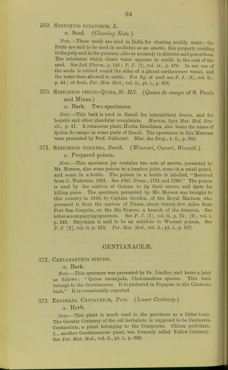 I 369. Stutchnos potatorum, L. a. Seed. (Clearing Nuts.) Note.—These seeds are used in India for clearing muddy water; tho fruits are said to be used in medicine as an emetic, this property residing in the pulp and in the pericarp; also as a remedy in diabetes and gonorrhoea. The substance which clears water appears to reside in the coat of the seed. Seelnd. Pharm., p. 146 ; P. J. [1], vol. ix., p. 478. In use one of the seeds is rubbed round the sides of a glazed earthenware vessel, and the water then allowed to settle. For fig. of seed see P. J. [3], vol. ii., p. 44; of fruit, Per. Mat. Med., vol. ii., pt. i., p. 656. 370. Strtchnos pseudo-Quina, St. Hil. (Quina do ccmupo of S. Paulo and Minas.) a. Bark. Two specimens. Note.—This bark is used in Brazil for intermittent fevers, and for hepatic and other glandular complaints. Martius, Syst. Mat. Med. Bra- sil., p. 41. A rutaceous plant, Hortia Brasihana, also bears the name of Quina do campo in some parts of Brazil. The specimens in this Museum were presented by Prof. Guibourt. Hist, des Drog., t. ii., p. 563. 371. Strtchnos toxifera, Benth. (Wourari, Curari, Woorali.) a. Prepared poison. Note.—This specimen jar contains two sets of arrows, presented by Mr. Morson, also some poison in a bamboo joint, some in a small gourd, and some in a bottle. The poison in a bottle is labelled, Eeceived from C. Waterton. 1821. See Phil. Trans., 1751 and 1780. The poison is used by the natives of Guiana to tip their arrows and darts for killing game. The specimen presented by Mr. Morson was brought to this country in 1849, by Captain Gordon, of the Eoyal Marines, who procured it from the natives of Pu-ara, about twenty-five miles from Fort San Joaquim, on the Eio Branco, a branch of the Amazon. See letter accompanying specimen. See P. J. [1], vol. iii. p. 75; [2], vol. i. p. 246. Strychnia is said to be an antidote to Woorari poison. See P. J. [2], vol. ii. p. 213. Per. Mat. Med., vol. ii., pt. i., p. 657. GENTIAI^ACE^. 372. Chelonanthus species. a. Bark. ]<lQte.—This specimen was presented by Dr. Lindley, and bears a label as follows :  Quina naranjada, Chelonanthus species. This bark belongs to the Gentianacefe. It is preferred in Popayan to the Cinchona bark. It is occasionally exported, 373. ERYTHRiEA Oentaurium, Fers. (Lesser Oentaury.) a. Herb. ■^otc. This plant is much used in the provinces as a bitter tonic. The Greater Centaury of the old herbalists is supposed to be Centaurea Oentaurium, a plant belonging to the Compositas. Chlora perfoliata, L., another Gentianaceons plant, was formerly called Yellow Centaury. See Per. Mat. Med., vol. ii., pt. i., p. 629.