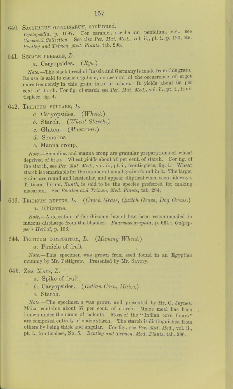 640. Saccharum officinarum, continued. Cyclopcedia, p. 1087. For caramel, saccharum penidium, etc., see Chemical Collection. See also Per. Mat. Med., vol. ii., pt. i., p. 120, etc. Betitley and Trimen, Med. Plants, tab. 298. 641. Secale cbrbale, L. a. Cai'yopsides. (Bye.) i;fote.—The black bread of Eussia and Germany is made from this grain. Its use is said to cause ergotism, on account of the occurrence of' ergot more fi-equently in this grain than in others. It yields about 65 per cent, of starch. For fig. of starch, see Per. Mat. Med., vol. ii., pt. i., fron- tispiece, fig. 4. 642. Tritictjm vulgare, L. a. Caryopsides. (Wheat.) h. Starch. (Wheat Starch.) c. Gluten. (Macaroni.) d. Semolina. e. Manna croup. Note.—Semolina and manna croup are granular preparations of wheat deprived of bran. Wheat yields about 70 per cent, of starch. For fig. of the starch, see Per. Mat. 3fed., vol. ii., pt. i., frontispiece, fig. 1. Wheat starch is remarkable for the number of small grains found in it. The larger gi'ains are round and lenticular, and appear elUptical when seen sideways. Triticum durum, Kunth, is said to be the species preferred for making macaroni. See Bentley and Trimen, Med. Plants, tab. 294. 643. Triticum repens, L. (Couch Grass, Quitch Ch-ass, Dog Grass.) a. Rhizome. Note.—A decoction of the rhizome has of late been recommended in mucous discharge from the bladder. Pharmacograpliia, p. 664 ; Culpep- per^s Herbal, p. 156. 644. Triticum compositum, L. (Mummy Wheat.) a. Panicle of fruit. Note.—This specimen -was grown fi'om seed found in an Egyptian mummy by Mr. Pettigrew. Presented by Mr. Savory. 645. Zea Mats, L. a. Spike of fruit. h. Caryopsides. (Indian Corn, Maize.) c. Starch. Note.—The specimen a was grown and presented by Mr. G. Jeynes. Maize contains about 67 per cent, of starch. Maize meal has been known under the name of polenta. Most of the Indian corn flours are composed entu'ely of maize starch. The starch is distinguished from others by being thick and angular. For fig., see Per. Mat. Med., vol. ii., pt. i., frontispiece, No. 5. Bentley and Trimen, Med. Plants, tab. 296.