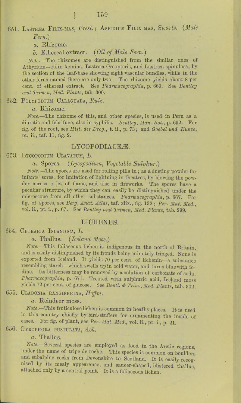 651. Lastejua Filix-mas, Presl.; Aspidium Filix mas, Swartz. (Male Fern.) a. Rhizome. b. Ethereal extract. (Oil of Male Fern.) Note.—The rhizomes are distingiaished from the similar ones of Athyi'ium—Filix fcemina, Lastrtea Oreopteris, and Lastrtea spinulosa, by the section of the leaf-base showing eight vascular bundles, while in the other ferns named there are only two. The rhizome yields about 8 per cent, of ethereal extract. See Pharmacographia, p. 669. See Bentley and Trimen, Bled. Plants, tab. 300. 652. PoLYPODiuM Calaguala, Bldz. a. Rhizome. Note.—The rhizome of this, and other species, is used in Peru as a diuretic and febrifuge, also in syphilis. Bentley, Man. Bot., p. 692. For fig. of the root, see Hist, des Drag., t. ii., p. 73 ; and Goebel und Kunze, pt. ii., taf. 11, fig. 2, LTCOPODIACE^. 653. Ltcopoditjm Clavatum, L. a. Spores. (Lxjcopodmm, Vegetable Sulphur.) Note. —The spores are used for rolling pills in; as a dusting powder for infants' sores; for imitation of hghtniug in theatres, by blowing the pow- der across a jet of flame, and also in fireworks. The spores have a peculiar structure, by which they can easily be distinguished under the microscope from all other substances. Pharmacographia, p. 667. For fig. of spores, see Berg, Anat. Atlas, taf. xhx., fig. 132 ; Per. Mat. Med., vol. ii., pt. i., p. 67. See Bentley and Trimen, Med. Plaiits, tab. 299. LICHENBS. 654. Cetearia Islandica, L. a. Thallus. (Iceland Moss.) ^^o^e.—This foliaceous lichen is indigenous in the north of Britain, and is easily distinguished by its fronds being minutely fringed. None is exported from Iceland. It yields 70 per cent, of Hchenin—a substance resembling starch—which swells up in cold water, and turns blue with io- dine. Its bitterness may be removed by a solution of carbonate of soda. Pharmacographia, p. 671. Treated with sulphuric acid, Iceland moss yields 72 per cent, of glucose. See Bentl. <& Trim., Med. Plants, tab. 302. 655. Cladonia rangifebina, Eoffm. a. Reindeer moss. Note.—This fruticulose lichen is common in heathy places. It is used iu this country chiefly by bird-stuffers for ornamenting the inside of cases. For fig. of plant, see Per. Mat. Med., vol. ii., pt. i., p. 21. 656. Gyrophora pustulata, Ach. a. Thallus. ^^■ote.—Several species are employed as food in the Arctic regions, under the name of tripe de roche. This species is common on boulders and subalpine rocks from Devonshu-e to Scotland. It is easily recog- nised by its mealy appearance, and saucer-shaped, bUstered thallus, attached only by a central point. It is a foliaceous lichen.