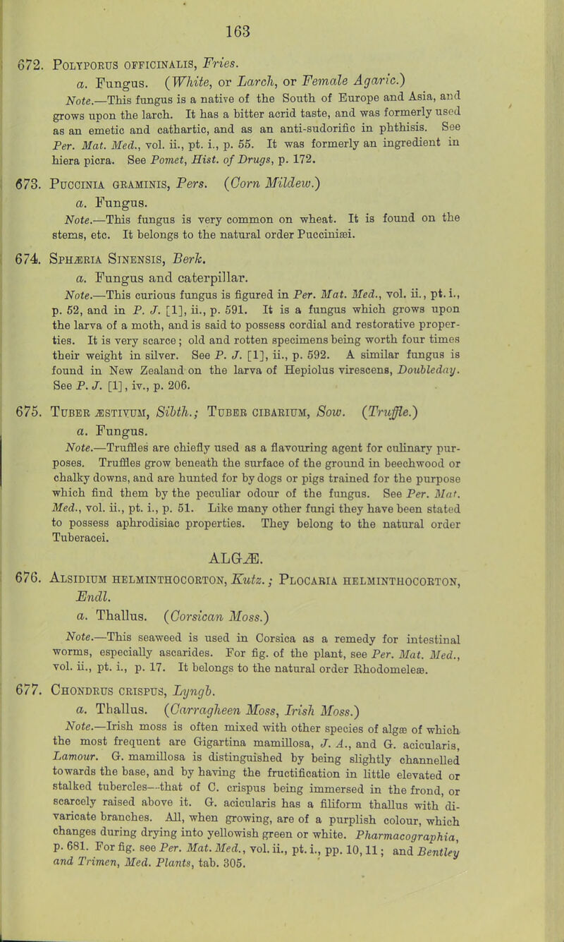 672. POLYPORUS OFFICINALIS, Fries. a. Fungus. (White, or Larch, or Female Agaric.) ifote.—This fungus is a native of the South of Europe and Asia, and grows upon the larch. It has a bitter acrid taste, and was formerly used as an emetic and cathartic, and as an anti-sudorific in phthisis. See Per. Mat. Med., vol. ii., pt. i., p. 55. It was formerly an ingredient in hiera picra. See Pomet, Hist, of Drugs, p. 172. 673. PucciNiA GBAMiNis, Pers. (Corn Mildew.) a. Fungus. Note.—This fungus is very common on wheat. It is found on the stems, etc. It belongs to the natural order Puccinisei. 674. Sphjiria Sinensis, BerJc. a. Fungus and caterpillar. Note.—This curious fungus is figured in Per. Mat. Med., vol. ii., pt.i., p. 62, and in P. J. [1], ii., p. 591. It is a fungus which grows upon the larva of a moth, and is said to possess cordial and restorative proper- ties. It is very scarce; old and rotten specimens being worth four times their weight in silver. See P. J. [1], ii., p. 592. A similar fungus is found in New Zealand on the larva of Hepiolus virescens, Doubleday. See P. J. [1], iv., p. 206. 675. Tm^B, JESTUvn, Sihth.; Tuber cibarium, 6^oiu. (Truffle.) a. Fungus. Note.—Trufiles are chiefly used as a flavouring agent for culinary pur- poses. Truffles grow beneath the surface of the ground in beechwood or chalky downs, and are hunted for by dogs or pigs trained for the purpose which find them by the peculiar odour of the fungus. See Per. Mat. Med., vol. ii., pt. i., p. 51. Like many other fungi they have been stated to possess aphrodisiac properties. They belong to the natural order Tuberacei. 676. Alsidium helminthocorton, Kutz.; Plocaria helminthocoeton, Fndl. a. Thallus. (Corsican Moss.) Note.—This seaweed is used in Corsica as a remedy for intestinal worms, especially ascarides. For fig. of the plant, see Per. Mat. Med., vol. ii., pt. i., p. 17. It belongs to the natural order Ehodomelese. 677. Chondrus crispus, Lyngh. a. Thallus. (Carragheen Moss, Irish Moss.) ^oie.—Irish moss is often mixed with other species of algro of which the most frequent are Gigartina mamillosa, J. A., and G. acicularis, Lamour. G. mamillosa is distinguished by being slightly channelled towards the base, and by having the fructification in little elevated or stalked tubercles—that of C. crispus being immersed in the frond, or scarcely raised above it. G. acicularis has a filiform thallus with'di- varicate branches. All, when growing, are of a purplish colour, which changes during drying into yellowish green or white. Pharmacographia, p. 681. For fig. see Per. Mat. Med., vol. ii., pt. i., pp. 10,11; and Bentley and Trimen, Med. Plants, tab. 305.