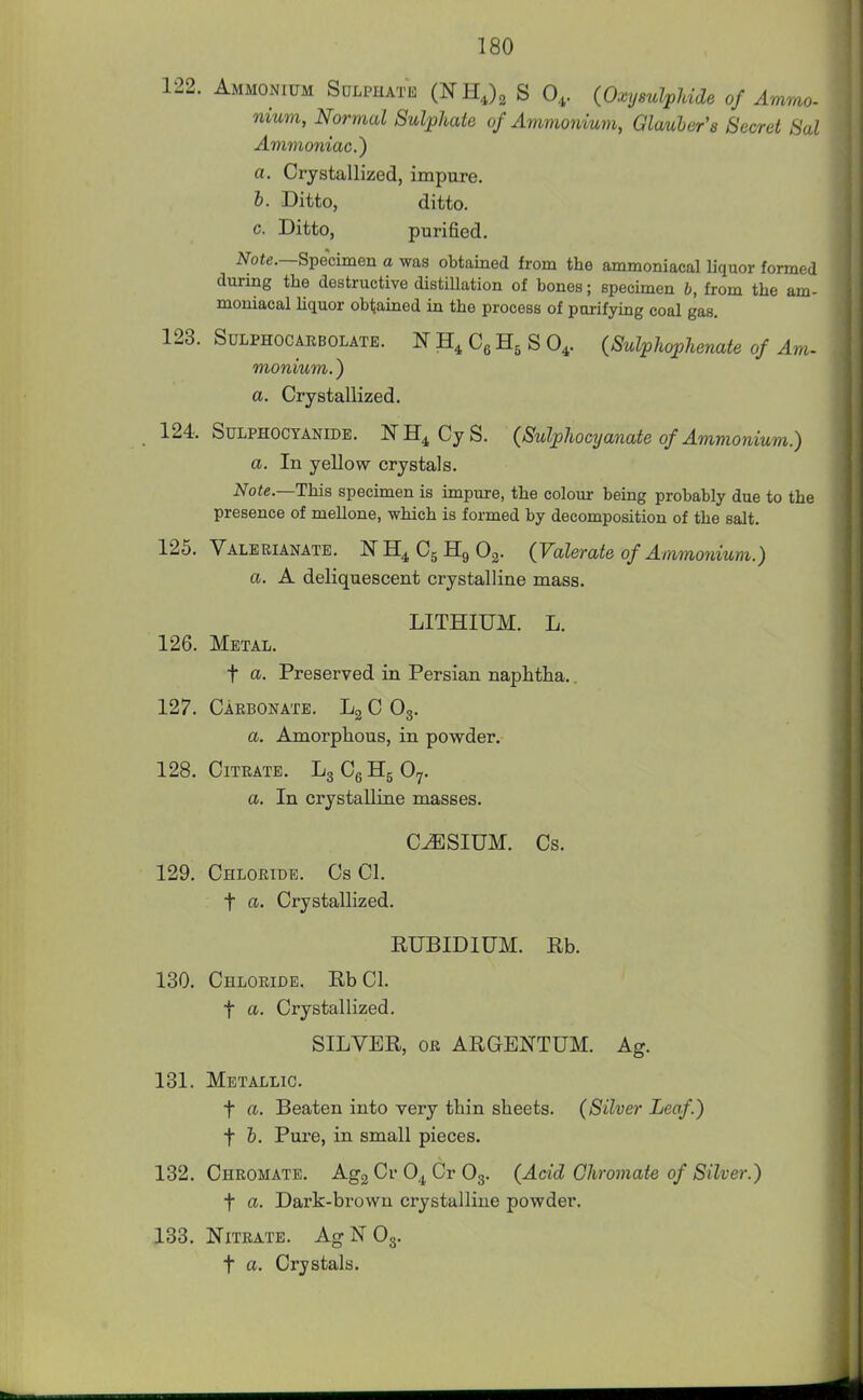 122. Ammonium Sdlphatb (NHJ^ S 0,. {Oxysulpldde of Ammo- nium, Normal Sulphate of Ammonium, Glacier's Secret Sal Ammoniac.^ a. Crystallized, impure. h. Ditto, ditto, c. Ditto, purified. i*/ote.—Specimen a was obtained from the ammoniacal liquor formed during the destructive distiUation of bones; spechnen b, from the am- moniacal hquor obtained in the process of purifying coal gas. 123. SuLPHOCARBOLATE. If Cg S 0^. (Sulphophenate of Am- monium.) a. Crystallized. 124. SuLPHOCTANiDE. N Cy S. (Sulphocyanate of Ammonium.) a. In yellow crystals. Note.—This specimen is impure, the colour being probably due to the presence of mellone, which is formed by decomposition of the salt. 125. Valerianate. NH^CgHgOg. (Valerate of Ammonium.) a. A deliquescent crystalline mass. LITHIUM. L. 126. Metal. t a. Preserved in Persian naphtha.. 127. Carbonate. Lg C O3. a. Amorphous, in powder, 128. Citrate. LgCeHgOy. a. In crystalline masses. CESIUM. Cs. 129. Chloride. Cs CI. t a. Crystallized. RUBIDIUM. Rb. 130. Chloride. RbCl. t a. Crystallized. SILVER, OR ARGENTUM. Ag. 131. Metallic. t a. Beaten into very thin sheets. (Silver Leaf.) t &. Pure, in small pieces. 132. Chromate. AggCrO^CrOg. (Acid Chromate of Silver.) t a. Dark-brown crystalline powder. 183. Nitrate. AgNOg. t a. Crystals.