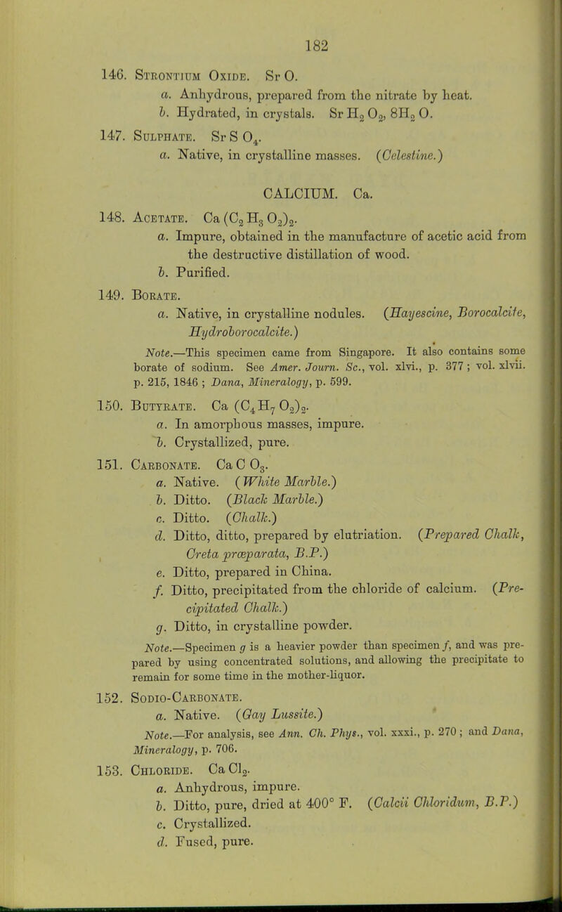 146. Strontium Oxide. SrO. a. Anhydrous, prepared from the nitrate by heat. I. Plydrated, in crystals. Sr Hg Og, SHo 0. 147. Sulphate. Sr S 0^. a. Native, in crystalline masses. (Celestine.) CALCIUM. Ca. 148. Acetate. Ca (023302)2- a. Impure, obtained in the manufacture of acetic acid from the destructive distillation of wood. h. Purified. 149. Borate. a. Native, in crystalline nodules. {Sayescine, Borocalcife, Hydrohorocalcite.) Note.—This specimen came from Singapore. It also contains some borate of sodium. See Amer. Joum. Sc., vol. xlvi., p. 377 ; vol. xlvii. p. 215, 1846 ; Dana, Mineralogy, p. 599. 150. Buttrate. Ca(C4H7 02)2- a. In amorphous masses, impure. h. Crystallized, pure. 151. Carbonate. CaCOg. a. Native. ( White Marhle.) h. Ditto. (Blach Marble.) c. Ditto. (Ghalh.) d. Ditto, ditto, prepared by elutriation. (Prepared Chalk, , Greta prceparata, B.P.) e. Ditto, prepared in China. /. Ditto, precipitated from the chloride of calcium. (Pre- cipitated Chalk.) g. Ditto, in crystalline povrder. ^o(e._Specimen 17 is a heavier powder than specimen /, and was pre- pared by using concentrated solutions, and allowing the precipitate to remain for some time in the mother-liquor. 152. Sodio-Carbonate. a. Native. (Oay Lussite.) I^ote.—Fox analysis, see Ann. Ch. Phys., vol. xxxi., p. 270 ; and Dana, Mineralogy, p. 706. 153. Chloride. CaClj. a. Anhydi'ous, impure. h. Ditto, pure, dried at 400° F. (Calcii Chloridum, B.P.) c. Crystallized. d. Fused, pure.