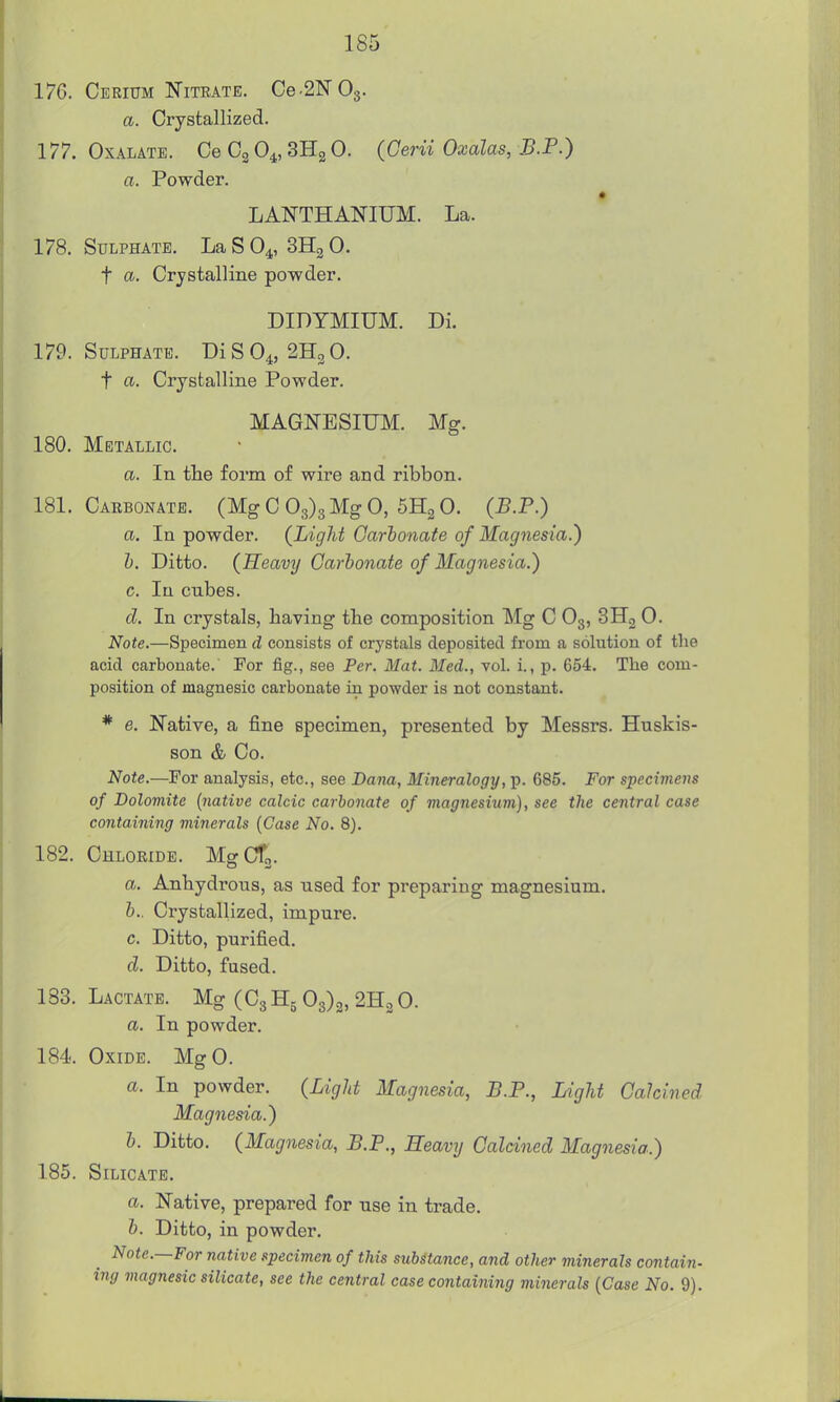 17G. Cerium Nitrate, Ce.2N03. a. Crystallized. 177. Oxalate. Ce Cg 0^, SHg 0. {Cerii Oxalas, B.P.) a. Powder. LAISTTHANIUM. La. 178. Sulphate. La S 0^, SHg 0. t a. Crystalline powder. DIDTMIUM. Di. 179. Sulphate. Di S O4, 2H3 0. t a. Crystalline Powder. MAGNESIUM. Mg. 180. Metallic. a. In the form of wire and ribbon. 181. Carbonate. (Mg C 03)3 Mg 0, 6H2 0. (B.P.) a. In powder. (Light Carbonate of Magnesia.) h. Ditto. (Heavy Carbonate of Magnesia.) c. In cubes. d. In crystals, having the composition Mg C O3, SHg 0. Note.—Specimen d consists of crystals deposited from a solution of the acid carbonate.' For fig., see Per. Mat. Med., vol. i., p. 654. The com- position of magnesic carbonate in powder is not constant. * e. Native, a fine specimen, presented by Messrs. Huskis- son & Co. Note.—For analysis, etc., see Dana, Mineralogy, p. 685. For specimens of Dolomite {native calcic carbonate of magnesium), see the central case containing minerals {Case No. 8). 182. Chloride. MgCTj. a. Anhydrous, as used for preparing magnesium. b. . Crystallized, impure. c. Ditto, purified. d. Ditto, fused. 133. Lactate. Mg (C3 H5 03)3, 2H2 0. a. In powder. 184. Oxide. MgO. a. In powder. (Light Magnesia, B.P., Light Calcined Magnesia.) b. Ditto. (Magnesia, B.F., Heavy Calcined Magnesia.) 185. Silicate. a. Native, prepared for use in trade. b. Ditto, in powder. ^ Note.—For native .specimen of this substance, and other juinerals contain- ing magnesic silicate, see the central case containing minerals {Case No. 9).