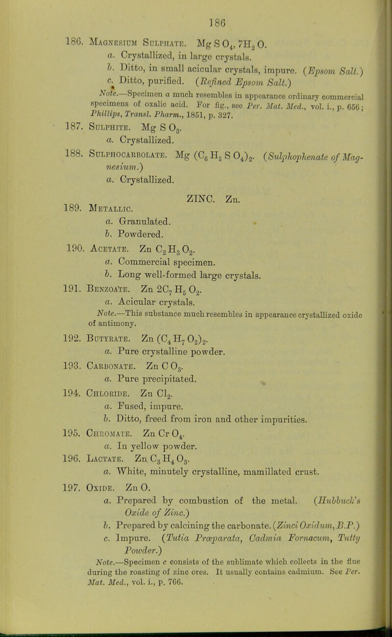 186. Magnesium Sulphate. Mg S O4, 7E^ 0. a. Crystallized, in large crystals. h. Ditto, in small acicular crystals, impure. (Epsom Salt.) c.^ Ditto, purified. (Refined Epsom Salt.) i^o«e.—Specimen a much resembles in appearance ordinary commercial specimens of oxalic acid. For fig., see Per. Mat. Med., vol. i., p. 650; Phillips, Transl. Pharm., 1851, p. 327. 187. Sulphite. Mg S Og. a. Crystallized. 188. SuLPHOCARBOLATE. Mg (C^ Hg S OJg- (SulpliopUnate ofMag- nesium.) a. Crystallized. ZINC. Zn. 189. Metallic. a. Granulated. b. Powdered. 190. Acetate. ZnCgHgOg. a. Commercial specimen. h. Long well-formed large crystals. 191. Benzoa^e. Zn2C7H5 02. a. Acicnlar crystals. Note.—This substance much resembles in appearance crystallized oxide of antimony. 192. Buttrate. Zn(C4H7 02)2. a. Pure crystalline powder. 193. Carbonate. ZnCOg. a. Pure precipitated. 194 Chloride. Zn Clg. a. Fused, impure. h. Ditto, freed from iron and other impui'ities. 195. Chuoiiate. Zn Cr 0^. a. In yellow powder. 196. Lactate. ZnCgH^Og. a. White, minutely crystalline, mamillated crust. 197. Oxide. Zn 0. a. Prepared by combustion of the metal. (HuhbucJcs Oxide of Zinc.) b. Prepared by calcining the carbonate. (Zinci Oxidum, B.P.) c. Impure. (Tutia Frxparata, Cadmia Fornacmn, Tiitty Powder.) Note.—Specimen c consists of the sublimate which collects in the flue during the roasting of zinc ores. It usually contains cadmium. See Per. Mat. Med., vol. i., p. 7GG.