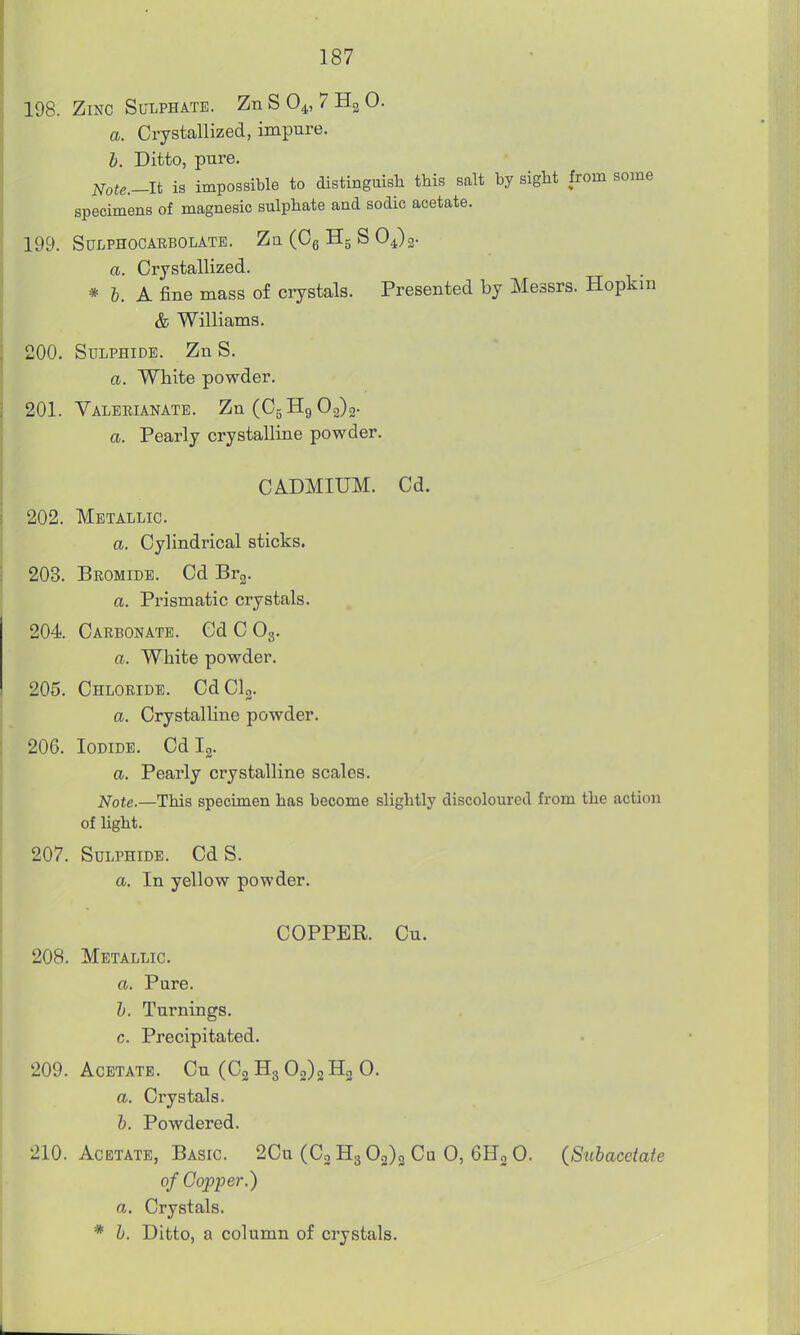 198. Zinc Sulphate. ZnSO^, 7H2O. a. Crystallized, impure. h. Ditto, pure. N,te.-lt is impossible to distinguish this salt by sight from some specimens of magnesic sulphate and sodic acetate. 199. SULPHOCARBOLATE. Zu (Cg H5 S O4)g. a. Crystallized. * h. A fine mass of crystals. Presented by Messrs. Hopkm & Williams. 200. Sulphide. Zn S. a. White powder. 201. Valerianate. Zn(C5H9 02)2- a. Pearly crystalline powder. CADMIUM. Cd. 202. Metallic. a. Cylindrical sticks. 203. Bromide. Cd Br^. a. Prismatic crystals. 204 Carbonate. Cd C O3. a. White powder. 205. Chloride. CdClg. a. Crystalline powder. 206. Iodide. Cd Ig. a. Pearly crystalline scales. Note.—This specimen has become slightly discoloured from the action of light. 207. Sulphide. Cd S. a. In yellow powder. COPPER. Cu. 208. Metallic. a. Pure. h. Turnings. c. Precipitated. 209. Acetate. Cu (C2 H3 02)2H2 0. a. Crystals. b. Powdered. 210. Acetate, Basic. 2Cu (C3 H3 03)3 Ca 0, 6H2 0. (Subacetate of Copper.) a. Crystals. * b. Ditto, a column of crystals.