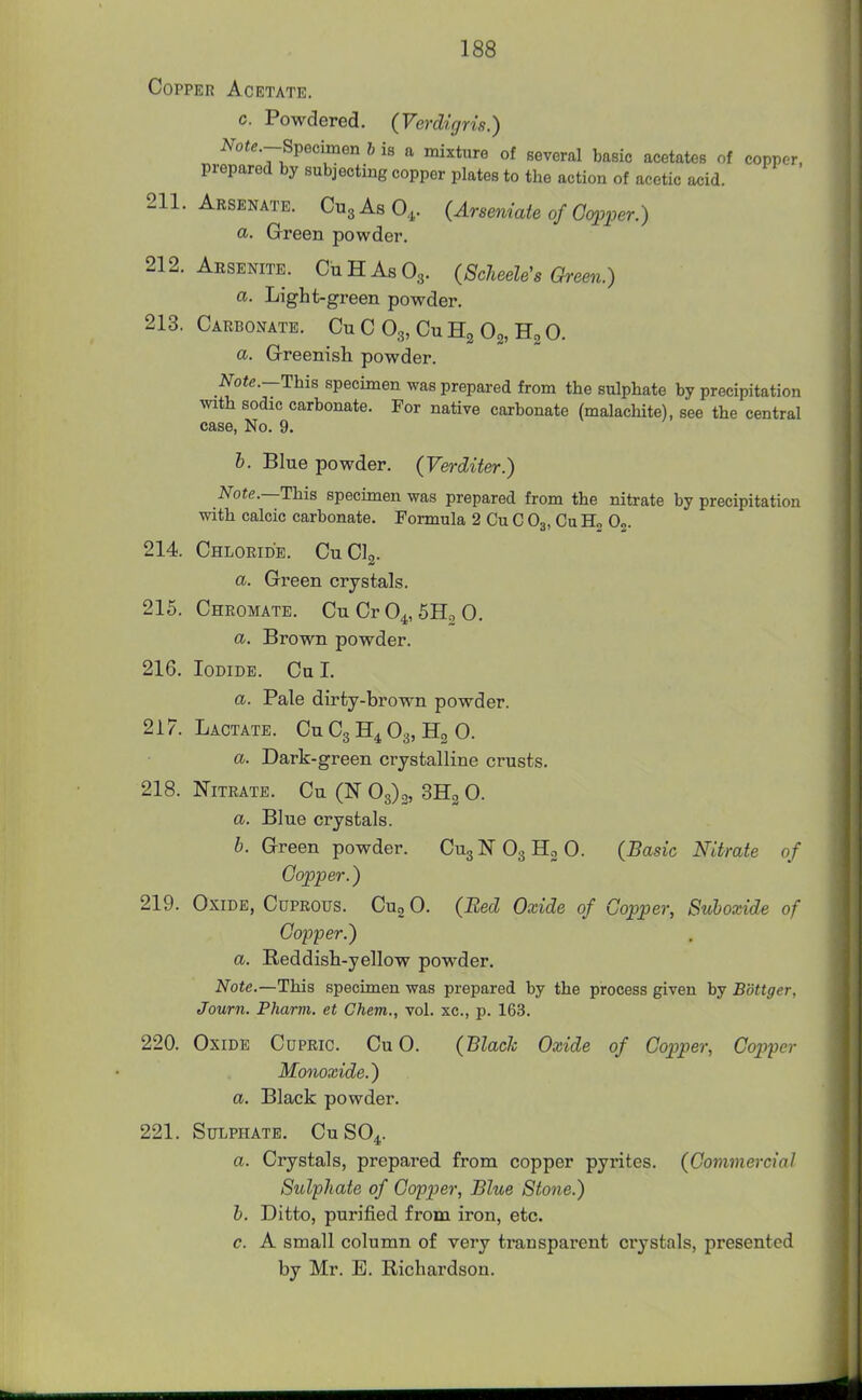 Copper Acetate. c. Powdered. (Verdigris.) Note.-S^eoimen b is a mixture of several basic acetates of copper, prepared by subj ecting copper plates to the action of acetic acid. 211. Arsenate. CusAsO,. (Arseniate of Gq^per.) a. Green powder. 212. Arsenite. CuHAsOg. (ScJieeh's Green.) a. Light-green powder. 213. Carbonate. Cu C O3, Cu Og, O. a. Grreenish powder. Note.—This specimen was prepai-ed from the sulphate by precipitation mth sodic carbonate. For native carbonate (malachite), see the central case, No. 9. h. Blue powder. (Verditer.) Tote.—This speci 1 calcic carbonate 214. Chloride. CuCl Note.—This specimen was prepared from the nitrate by precipitation with calcic carbonate. Formula 2 Cu C O3, Cu Hj 0„. '2- a. Green crystals. 215. Chromate. CnCrO^, SH.O. a. Brown powder. 216. Iodide. Cu I. a. Pale dirty-brown powder. 217. Lactate. Cu C3 O3, Hg 0. a. Dark-green crystalline crusts. 218. Nitrate. Cu (N 0^),, SHg 0. a. Blue crystals. b. Green powder. CugNOgHgO. (Basic Nitrate of Copper.) 219. Oxide, Cuprous. Cug 0. (Bed Oxide of Copper, Suboxide of Copper.) a. Reddish-yellow powder. Note.—This specimen was prepared by the process given by Bbttger, Journ. Pharm. et Chem., vol. xc, p. 163. 220. Oxide Cupric. Cu 0. (Black Oxide of Copper, Copper Monoxide.) a. Black powder. 221. Sulphate. CuSO^. a. Crystals, prepared from copper pyrites. (Commercial Sulphate of Copper, Blue Stone.) b. Ditto, purified from iron, etc. c. A small column of very transparent crystals, presented by Mr. E. Richardson.