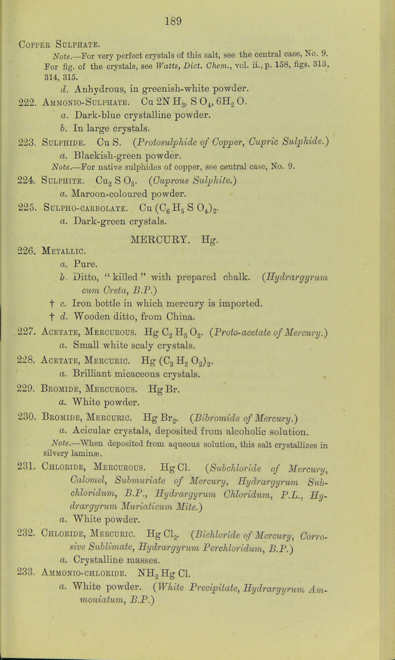 Copper Sdlphatb. Note.—For very perfect crystals of this salt, see the central case, No. 9. For fig. of the crystals, see Watts, Diet. Chem., vol. ii.,p. 158, figs. 313, 314, 315. d. Anhydrous, in greenish-white powder. 222. Ammonio-Sulphate. Ou 2N Hg, S O4, 6H2 0. a. Dark-blue crystalline powder. b. In large crystals. 223. Sulphide. Cu S. (ProtosulpMde of Copper, Cupric Sulphide.) a. Blackish-green powder. Note.—For native sulphides of copper, see central case. No. 9. 224 Sulphite. Cug S O3. (Cuprous Sulphite.) a. Maroon-coloured powder. 225. Sulpho-caebolate. Cu (CgHg S OJg. a. Dark-green crystals. MERCUEY. Hg. 226. Metallic. a. Pure. b- Ditto,  killed  with prepared chalk. (Hydrargyrum cum Greta, B.P.) t c. Iron bottle in which mercury is imported, t d. Wooden ditto, from China. .227. Acetate, Mercueous. HgCgHgOg. (Proto-acetate of Mercury.) a. Small white scaly crystals. 228. Acetate, Mercuric. Hg (C3 Hg 02)2- a. Brilliant micaceous crystals. 229. Bromide, Mercueous. HgBr. a. White powder. 230. Bromide, Mercuric. HgBrg. (Bibromide of Mercury.) a. Acicular crystals, deposited from alcoholic solution. Note.—When deposited from aqueous solution, this salt crystallizes in silvery laminsB. 231. Chloride, Mercurous. HgCl. (Subchloride of Mercury, Calomel, Suhmuriate of Mercury, Hydrargyrum Sub- chloridum, P.P., Hydrargyrum Chloridum, P.L., Hy- drargyrum Muriaticum Mite.) a. White powder. 232. Chloride, Mercuric. HgClg. (Bichloride of Mercury, Corro- sive Sublimate, Hydrargyrum Perchloridum, B.P.) a. Crystalline masses. 233. Ammonio-chloride. NH2HgCh a. White powder. (White Precipitate, Hydrargyricm Am- moniatum, B.P.)