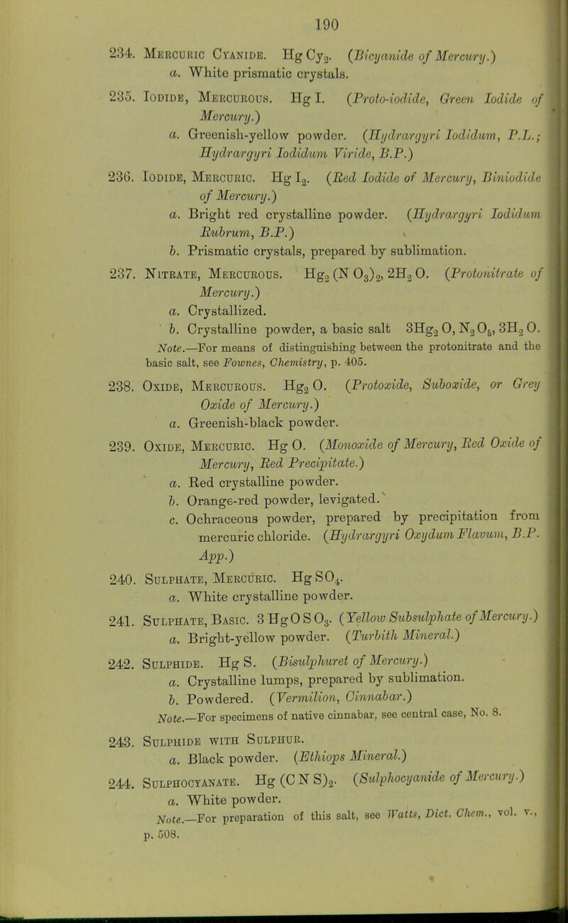 234. Mercuric Cyanide. HgCyg. (Bicyanide of Mercury.) a. White prismatic crystals. 235. Iodide, Mercurouh. Hgl. (Proto-iocUde, Green Iodide Mercury.) a. Greenish-yellow powder. (Hydrargyri lodidum, P.L.; Hydrargyri lodidum Viride, B.P.) 236. Iodide, Mercuric. Hg Ig. (Bed Iodide of Mercury, Biniodide of Mercury.) a. Bright red crystalline powder. (Kydrargyri lodidum Rubrum, B.P.) b. Prismatic crystals, prepared by sublimation. 237. Nitrate, Mercurous. Hgj (N 03)3, 2113 0. (Protoniiraie of Mercury.) a. Crystallized. h. Crystalline powder, a basic salt 3Hg2 0, N3O5, 3H2 0. Note.—For means of distinguishing between the protonitrate and the basic salt, see Fownes, Cheinistry, p. 405. 238. Oxide, Mercurous. Hgg 0. (Protoxide, Suboxide, or Grey Oxide of Mercury.) a. Greenish-black powder. 239. Oxide, Mercuric. Hg 0. (Monoayide of Mercury, Bed Oxide of Mercury, Bed Precipitate.) a. Red ci-ystalline powder. b. Orange-red powder, levigated.~~ c. Ochraceous powder, prepared by precipitation from mercuric chloride. (Hydrargyri Oxydum Flavum, B.P. App.) 240. Sulphate, Mercuric. Hg SO4. a. White crystalline powder. 241. Sulphate, Basic. SHgOSOg. (Yelloio Subsulpliate of Mercury.) a. Bright-yellow powder. (Turbith Mineral.) 242. Sulphide. Hg S. (Bisulphuret of Mercury.) a. Crystalline lumps, prepared by sublimation. b. Powdered. (Vermilion, Cinnabar.) Note.—'FoT specimens of native cinnabar, see centi-al case, No. 8. 243. Sulphide with Sulphur. a. Black powder. {Ethiops Mineral.) 244. SuLPHOCTANATE. Hg (C N S)2. (Sulphocyanide of Mercury.) a. White powder. Note.—For preparation of this salt, see Watts, Diet. Chem., vol. v., p. 508.