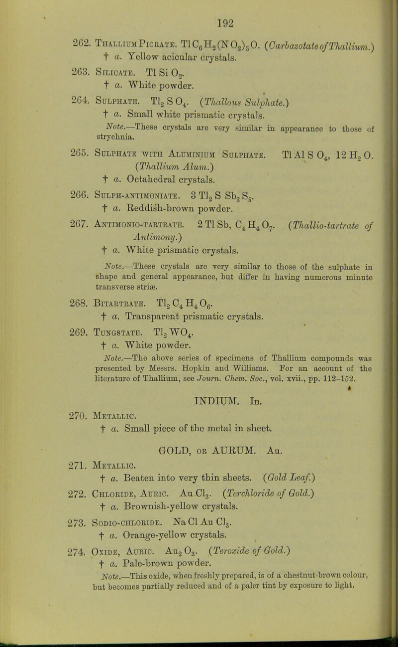 262. ThalliumPiCRATE. TlCgHgCN02)30. (GarbazotateofThallimi.) t a. Yellow acicalar crystals. 263. SiLicATii). TlSiOg. t ci- White powder. 2G4. Sulphate. TlgSO^. (Thalhus Sulphate.) t a- Small white prismatic crystals. Note.—These crystals are very sunilar in appearance to those of strychnia. 265. SoLPHATB WITH Aluminium Sulphate. TIAISO4, I2H2O. (Thallium Alum.) t a. Octahedral crystals. 266. Sulph-antimoniate. 3 Tig S Sbg Sg. t a. Reddish-brown powder. 267. Antimonio-tartrate. 2 Tl Sb, O7. {Thallio-tartrate of Antimony.) t a. White prismatic crystals. Note.—These crystals are very similar to those of the sulphate in shape and general appearance, but differ in having numerous minute transverse striae. 268. Bitartrate. TlgC^H^Og. t a. Transparent prismatic crystals. 269. Tungstate. TlgWO^. t a. White powder. Note.—The above series of specimens of Thallium compounds was presented by Messrs. Hopkin and Wilhams. For an account of the literature of ThaUium, see Journ. Chem. Soc, vol. xvii., pp. 112-152. INDIUM. In. 270. Metallic. t a. Small piece of the metal in sheet. GOLD, OR AURUM. Au. 271. Metallic. t a. Beaten into very thin sheets. (Gold Leaf.) 272. Chloride, Auric. An CI3. (Terchlonde of Gold.) t a. Brownish-yellow crystals. 273. SODIO-CHLORIDE. Na 01 Au CI3. t a. Orange-yellow crystals. 274. Oxide, Auric. Au^ O3. (Teroxide of Gold.) t a. Pale-brown powder. j^ote.—This oxide, when freshly prepared, is of a chestnut-brown colour, but becomes partially reduced and of a paler tint by exposure to light.