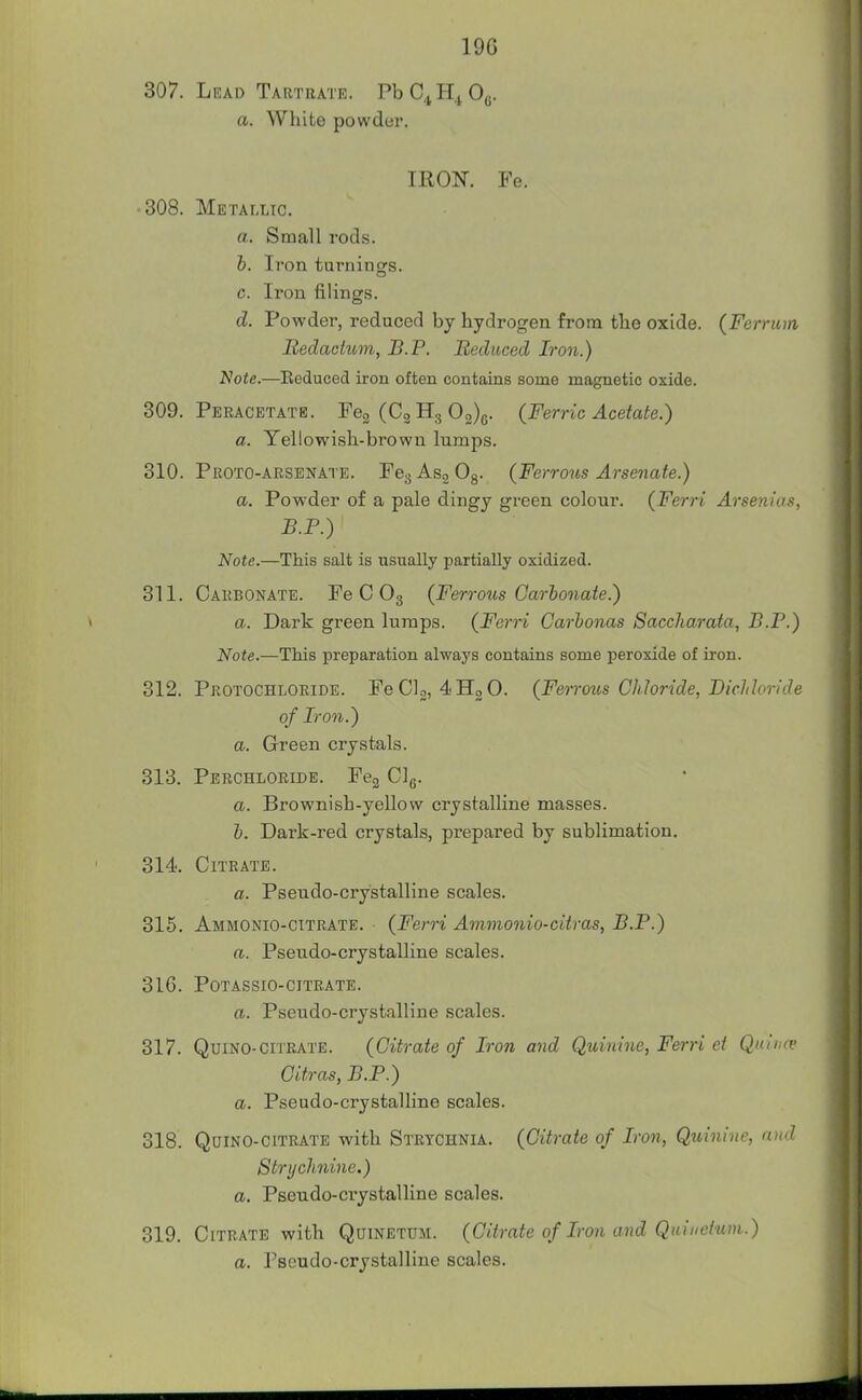 19G 307. Lead Tartrate. PbC^H^Oe. a. White powder. IRON. Fe. 308. Metallic. a. Small rods. h. Iron turnings. c. Iron filings. d. Powder, reduced by hydrogen from the oxide. (Ferru)n JRedachim, JB.P. Bediiced Iron.) Note.—Eeduced iron often contains some magnetic oxide. 309. Peracetate. Peg (Cg 03)0. (Ferric Acetate.) a. Yellowish.-brown Inmps. 310. Proto-arsenate. FeaAsgOg- (Ferrous Arsenate.) a. Powder of a pale dingy green colour. (Ferri Arsenias, B.P.) Note.—This salt is usually partially oxidized. 311. Carbonate. Fe C O3 (Ferrous Garlonate.) a. Dark green lumps. (Ferri Carhonas Saccharata, B.P.) Note.—This preparation always contains some peroxide of iron. 312. Pkotochloeide. FeClo, ^HgO. (Ferrous Chloride, Bichloride of Iron.) a. Green crystals. 313. Perchloride. Peg Clg. a. Brownish-yellow crystalline masses. h. Dark-red crystals, prepared by sublimation. 314. Citrate. a. Pseudo-crystalline scales. 315. Ammonio-citrate. (Ferri Ammonio-citras, B.P.) ft. Pseudo-crystalline scales. 316. Potassio-citrate. ft. Pseudo-crystalline scales. 317. QuiNO-citrate. (Citrate of Iron and Quinine, Ferri et Quimv Citras, B.P.) ft. Pseudo-crystalline scales. 318. QuiNO-citrate with Strychnia. (Citrate of Iron, Quinine, and Strychnine.) a. Pseudo-crystalline scales. 319. Citrate with Quinetdm. (Citrate of Iron and Quinctum.) ft. Pseudo-crystalline scales.