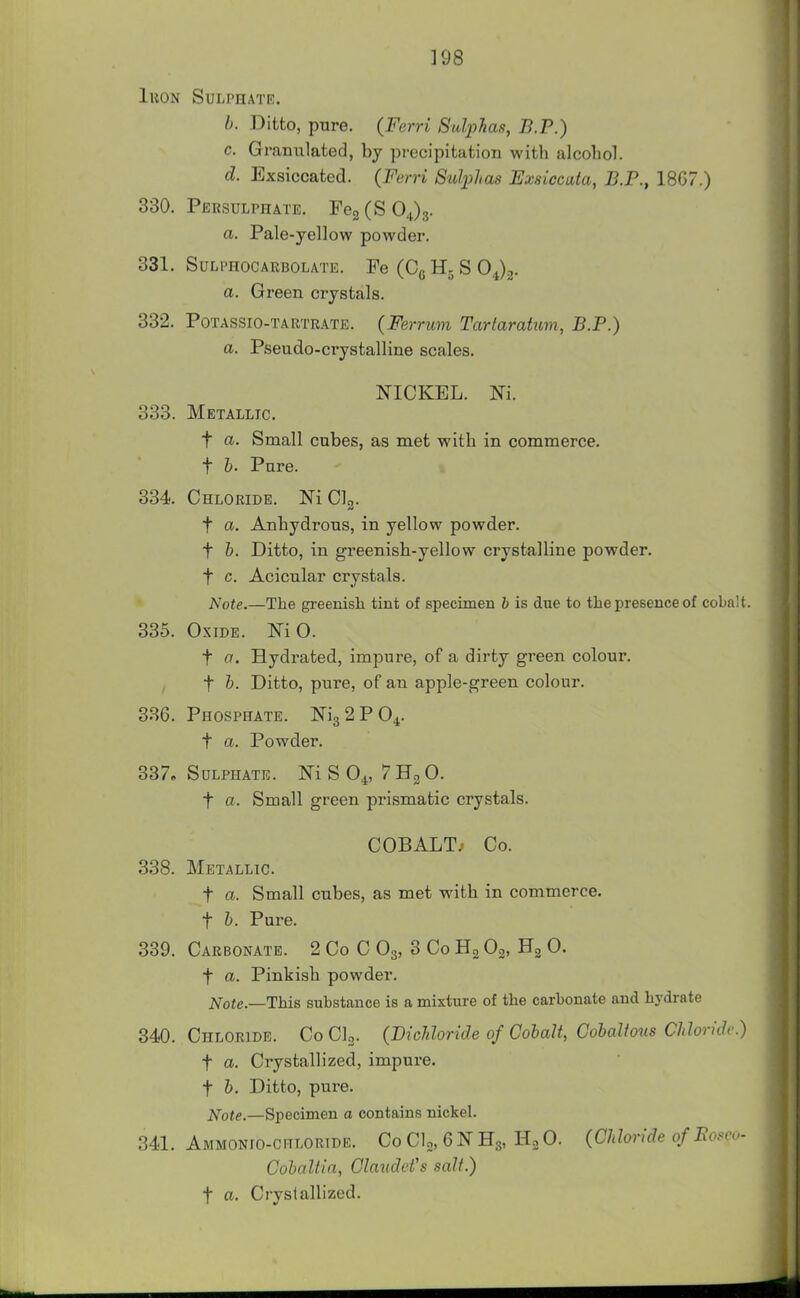 ]98 luoN Sulphate. b. Ditto, pure. (Ferri Suljyhas, B.P.) c. Granulated, by precipitation with alcohol. d. Exsiccated. (Ferri Sulplios Exsiccuta, B.P., 18G7.) 330. Persulphate. FegCSOJs. a. Pale-yellow powder. 331. SULPHOCARBOLATE. Fe (Cg H5 S 04)3. a. Green crystals. 332. PoTASSio-TARTRATE. (Fe7'rum Tartamtum, B.P.) a. Pseudo-crystalline scales. NICKEL. Ni. 333. Metallic. t a. Small cubes, as met with in commerce, t h. Pure. 334 Chloride. Ni Clg. t a. Anhydrous, in yellow powder. t h. Ditto, in greenish-yellow crystalline powder. t c. Acicular crystals. Note.—The greenish tint of specimen b is due to the presence of cobalt. 335. Oxide. Ni 0. t a. Hydrated, impure, of a dirty green colour, t h. Ditto, pure, of an apple-green colour. 336. Phosphate. Ni3 2P04. t a. Powder. 337. Sulphate. Ni S 0^, 7 Hg 0. t a. Small green prismatic crystals. COBALT/ Co. 338. Metallic. t a. Small cubes, as met with in commerce, t h. Pure. 339. Carbonate. 2 Co C O3, 3 Co Ho Og, Hg 0. t a. Pinkish powder. Note.—This substance is a mixture of the carbonate and hydrate 340. Chloride. Co Clo. (DicMoride of Cobalt, Gobaltous Chloride) t a. Crystallized, impure, t b. Ditto, pure. i^ote.—Specimen a contains nickel. 341. Ammonio-chloride. Co do, 6 N H3, 0. (CJdoride ofBo.<cv- Cobaltin, ClaudeVs salt.) t a. Crystallized.