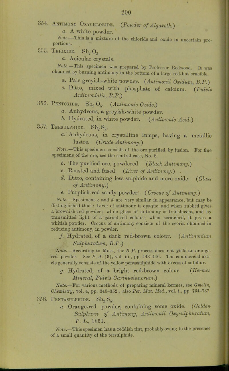 354 Antimony Oxychloride. (Poioder of Alrjarolh.) a. A -whifce powder. Note.—This is a mixture of the chloride and oxide in uncertain pro- portions. 355. TiuoxiDE. SbgOg. a. Acicular crystals. Note.—This specimen was prepared by Professor Eedwood. It was obtained by burning antimony ia the bottom of a large red-hot crucible. a. Pale greyish-white powder. (Antimonii Oxidum, B.P.) c. Ditto, mixed with phosphate of calcium. (Pulvis Antimonialis, B.P.) 356. Pentoxidb. Sbg O5. (Antimonic Oxide.) a. Anhydrous, a greyish-white powder. 6. Hydrated, in white powder. (Antimonic Acid.) 357. Tersulphide. SbgSg. a. Anhydrous, in crystalline lumps, having a metallic lustre. (Crude Antimony.) Note.—This specimen consists of the ore purified by fusion. For fine specimens of the ore, see the central case, No. 8. 6. The purified ore, powdered. (Blade Antimony.) c. Roasted and fused. (Liver of Antimony.) d. Ditto, containing less sulphide and more oxide. (Glass of Antimony.) e. Purplish-red sandy powder. (Crocus of Antimony.) Note.—Specimens c and d are very similar in appearance, but may be distinguished thus : Liver of antimony is opaque, and when rubbed gives a brownish-red powder ; while glass of antimony is translucent, and by transmitted Ught of a garnet-red colour; when scratched, it gives a whitish powder. Crocus of antimony consists of the scoria obtained in reducing antimony, in powder. /. Hydrated, of a dark red-brown colour. (Antimoniiim Sulphuratum, B.P.) Note.—According to Moss, the B.P. process does not yield an orange- red powder. See P. J. [3], vol. iii., pp. 443-446. The commercial arti- cle generally consists of the yellow pentasulphide with excess of sulphm-. g. Hydrated, of a bright red-brown colour. (Kermes Mineral, Pulvis Carthusianorum.) Note.—For various methods of preparing mineral kermes, see Gmelin, Chemistry, vol. 4, pp. 340-352 ; also Per. Mat. Med., vol. i., pp. 734-737. 358. Pentasulphide. SbgSg. a. Orange-red powder, containing some oxide. (Gulden Sulphuret of Antimony, Antimonii Oxysulphuratum, P. L., 1851. Note.—This specimen has a reddish tint, probably owing to the presence of a small quantity of the tersulphide.