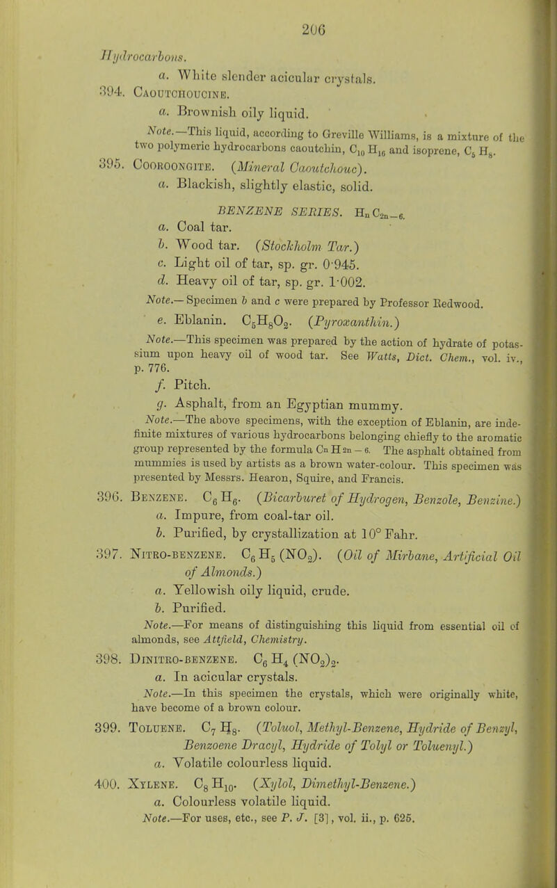 2UG Hydrocarbons. a. White slender acicular crystals. 394. Caoutchoucinb. a. Brownish oily liquid. Note.—This liqiiid, according to Greville Williams, is a mixture of the two polymeric hydrocarbons caoutchiu, C,o and isoprene, H^. 395. COOROONGITE. (Mineral Caoutchouc). a. Blackish, slightly elastic, solid. BENZENE SERIES. HnC2„_«. a. Coal tar. I. Wood tar. (StocJcholm Tar.) c. Light oil of tar, sp. gr. 0-945. d. Heavy oil of tar, sp. gr. 1-002. Note.— Specimen b and c were prepared by Professor Redwood. e. Eblanin. CgHgOg. (Pyroxanthin.) Note.—This specimen was prepared by the action of hydrate of potas- sium upon heavy oil of wood tar. See Watts, Diet. Chem., vol iv p. 776. /. Pitch. g. Asphalt, from an Egyptian mummy. Note.—The above specimens, with the exception of Eblanin, are inde- finite mixtures of various hydrocarbons belonging chiefly to the aromatic group represented by the formula Cn H an - e. The asphalt obtained from miimmies is used by artists as a brown water-colour. This specimen was presented by Messrs. Hearon, Squire, and Francis. 396. Benzene. CgHg. {Bicarluret of Hydrogen, Benzole, Benzine.) a. Impure, from coal-tar oil. h. Pui'ified, by crystallization at 10° Fahr. 397. NiTRO-BENZENE. CgHg (NOo). {Oil of Mirlane, Artificial Oil of Almonds.) a. Yellowish oily liquid, crude. &. Purified. Note.—For means of distinguishing this liquid from essential oil cf almonds, see Attfield, Chemistry. 398. DiNITEO-BENZENE. Og H4. (N02)2- a. In acicular crystals. Note.—In this specimen the crystals, which were originally white, have become of a brown colour. 399. Toluene. C7 IJg- (Toluol, Methyl-Benzene, Hydride of Benzyl, Benzoene Dracyl, Hydride of Tolyl or Toluenyl.) a. Volatile colourless liquid. 400. Xylene. Cg H^g- i^V^^^^ Dimethyl-Benzene.) a. Colourless volatile liquid. Note.—For uses, etc., see P. J. [3], vol. ii., p. 625,