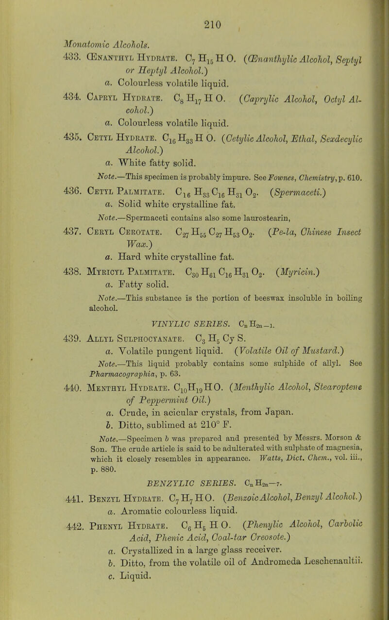 Monatomic Alcoliols. 433. GEnanthyl Hydrate. C7H15HO. ((Enanthylic Alcohol, Septyl or Heptyl Alcohol.) a. Colourless volatile liquid. 4.34. Capeyl Hydrate. Cg H^^ H 0. (Gaprylic Alcohol, Octyl Al- cohol.) a. Colourless volatile liquid. 435. Cetyl Hydrate. C1QH33HO. (Cetylic Alcohol, Ethal, Sexdecylic Alcohol.) a. White fatty solid. Note.—This specimen is probaUy impure. SeeFownes, Chemistry,]^. 610. 436. Cetyl Palmitate. C^g '^zz^ie Og- (Spermaceti.) a. Solid white crystalline fat. Note.—Spermaceti contains also some laurostearin, 437. Ceryl Cerotate. Hgg C27 H53 Og. {Pe-la, Chinese Insect Wax.) a. Hard white crystalline fat. 438. Myricyl Palmitate. C30 Hg^ C^g Hg^ Og. (Myricin.) a. Fatty solid. Note.—This substance is the portion of beeswax insoluble in boiUng alcohol. VINYLIC SERIES. CnHan-i. 439. Allyl Sulphocyanatb. C3 Hg Cy S. a. Volatile pungent liquid. (Volatile Oil of Mustard.) Note.—This Uquid probably contains some sulphide of allyl. See Pharmacographia, p. 63. 440. Menthyl Hydrate. Cj^q^iq^O. (Menthylic Alcohol, Stearopteve of Peppermint Oil.) a. Crude, in acicular crystals, from Japan. I. Ditto, sublimed at 210° F. Note.—Specimen h was prepared and presented by Messrs. Morson & Son. The crude article is said to be adulterated with sulphate of magnesia, which it closely resembles in appearance. Watts, Diet. Ghem., vol. iii., p. 880. BENZYLIG SERIES. CnHsn—7. 441. Benzyl Hydrate. C7H7HO. (Benzoic Alcohol, Benzyl Alcohol.) a. Aromatic colourless liquid. 442. Phenyl Hydrate. Cg H5 H O. (Phenylic Alcohol, Carbolic Acid, Phenic Acid, Coal-tar Creosote.) a. Crystallized in a large glass receiver. h. Ditto, from the volatile oil of Andromeda Leschenaultii. c. Liquid.