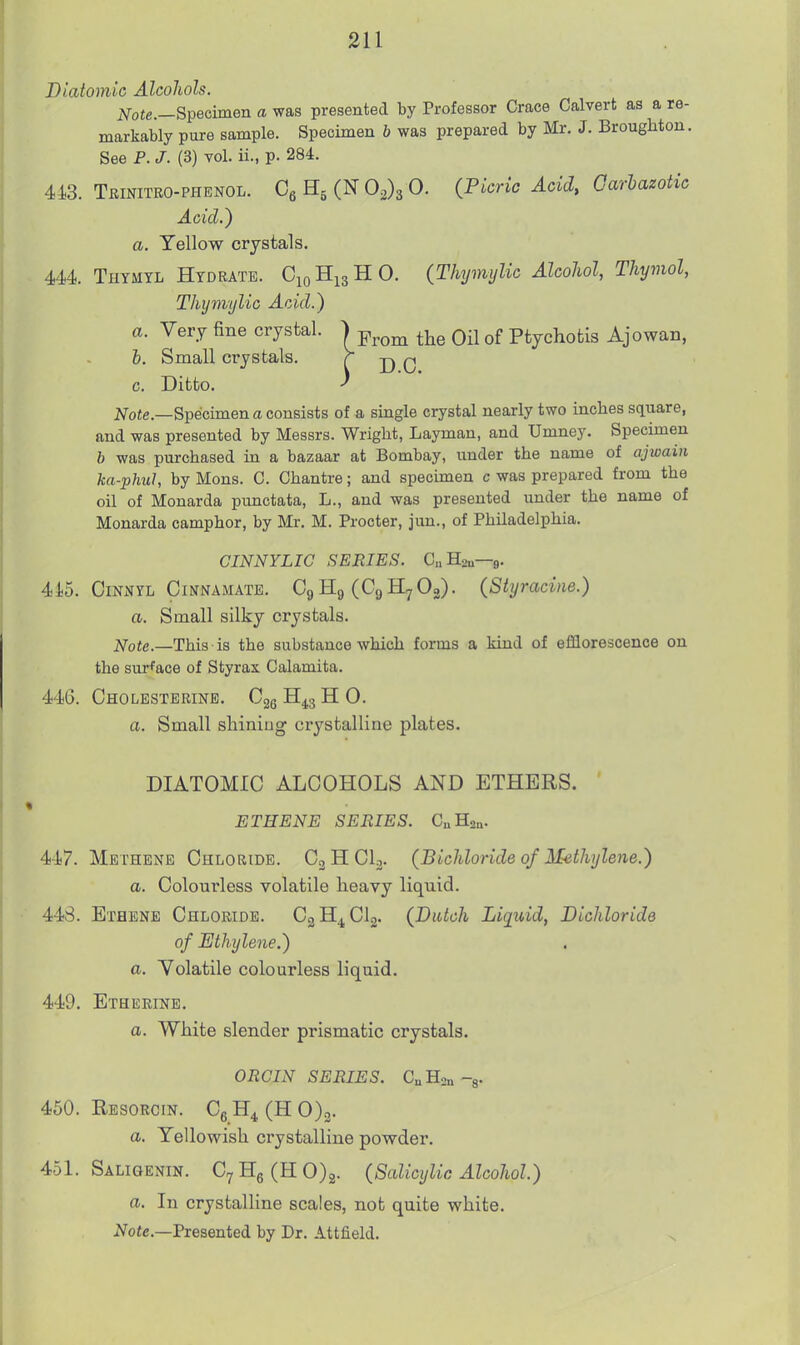 Diatomic AlcoJiols. Specimen a was presented by Professor Grace Calvert as a re- markably pure sample. Specimen b was prepared by Mr. J. Broughton. See P. J. (3) vol. ii., p. 284. 413. Trinitro-phenol. C^H,(^0.^^0. (Picric Acid, Garhazotic Acid.) a. Yellow crystals. 444. Thymyl Hydrate. C10H13HO. (Thymylic Alcohol, Thymol, Thymylic Acid.) a. Very fine crystal. ) j^^om the Oil of Ptychotis Ajowan, i. Small crystals. ^ D 0 c. Ditto. ^ jVofe.—Specimen a consists of a single crystal nearly two inclies square, and was presented by Messrs. Wright, Layman, and Umney. Specimen b was purchased in a bazaar at Bombay, under the name of ajwain ka-phuJ, by Mons. 0. Chantre; and specunen c was prepared from the oil of Monarda punctata, L., and was presented under the name of Monarda camphor, by Mr. M. Procter, juu., of Philadelphia. CINNYLIC SERIES. CHsn—9. 41.5. CiNNYL CiNNAMATE. Cg Hg (Cg Hy Og). (Shjracine.) a. Small silky crystals, i^ofe.—This is the substance which forms a kind of efflorescence on the surface of Styrax Calamita. 446. Cholesterine. Cgg H^s H 0. a. Small shining crystalline plates. DIATOMIC ALCOHOLS AND ETHERS. ETHENE SERIES. CuHgn. 447. Methene Chloride. C3HCI3. (Bichloride of Methylene.) a. Colourless volatile heavy liquid. 44vS. Ethene Chloride. CgH^CIo. (Dutch Liquid, Dichloride of Ethylene.) a. Yolatile colourless liquid. 449. Etherine. a. White slender prismatic crystals. ORGIN SERIES. CuHsn-g. 450. Resorcin. Cg H^ (H 0)o. a. Yellowish crystalline powder. 451. Saligenin. C7He(HO)2. (Salicylic Alcohol.) a. In crystalline scales, not quite white. iVofe.—Presented by Dr. Attfield.