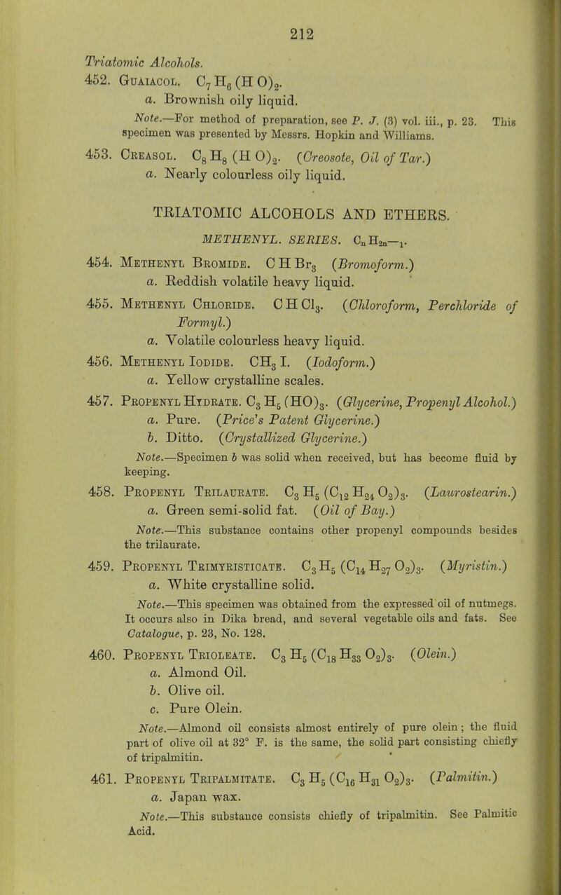 Triatomic Alcohols. 452. GuAiACOL. C7Hg(HO)2. a. Brownish oily liquid. Note.—'Fov method of preparation, see P. J. (3) vol. iii., p. 23. This specimen was presented by Messrs. Hopkin and Williams. 453. Creasol. Cg Hg (H 0)3. (Creosote, Oil of Tar.) a. Nearly colourless oily liquid. TRIATOMIC ALCOHOLS AND ETHERS. METHENYL. SERIES. C„H2„—j. 454. Methenyl Bromide. CHBrg (Bromoform.) a. Reddish volatile heavy liquid. 455. Methenyl Chloride. CHCI3. (Chloroform, Perchloride of Formyl.) a. Volatile colourless heavy liquid. 456. Methenyl Iodide. CH31. (Iodoform.) a. Yellow crystalline scales. 457. Propenyl Hydrate. C3H5(HO)3. (Glycerine, Fropenyl Alcohol.) a. Pure. (Price's Patent Glycerine.) h. Ditto. (Crystallized Glycerine.) Note.—Specimen 6 was solid when received, but has become fluid by keeping. 458. Propenyl Trilaurate. C3 H5 (C^g ^^24 ^2)5- (Laurostearin.) a. Green semi-solid fat. (Oil of Bay.) Note.—This substance contains other propenyl compounds besides the trilaurate. 459. Propenyl Trimyristicate. C3 Hg (Ci^, Hg^ 03)3. (Myristin.) a. White crystalline solid. Note.—This specimen was obtained from the expressed oil of nutmegs. It occurs also in Dika bread, and several vegetable oils and fats. See Catalogue, p. 23, No. 128. 460. Propenyl Trioleate. C3 H5 (C^g H33 02)3- (Olein.) a. Almond Oil. h. Olive oil. c. Pure Olein. Note.—Almond oil consists almost entirely of pure olein; the fluid part of olive oil at 32° P. is the same, the sohd part consisting chiefly of tripalmitin. 461. Propenyl Tripalmitate. C3 H5 (Cje Hg^ 02)3. (Palmitin.) a. Japan wax. Note.—This substance consists chiefly of tripalmitin. See Palmitic Acid.