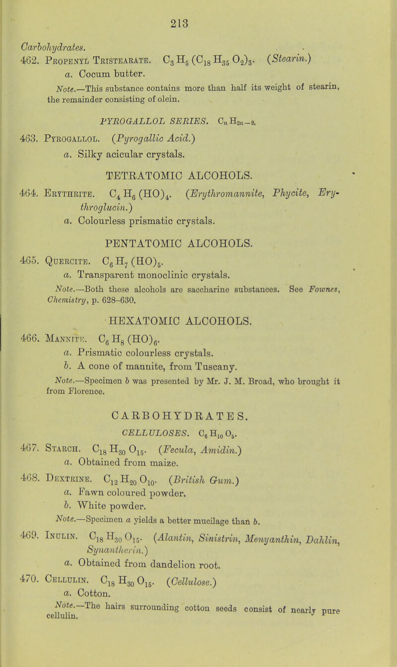 Carbohydrates. 462. Pbopeotl Teistearate. C3H5 (CigHgs 03)3. (Stearin.) a. Cocum butter. Note.—This substance contains more than half its weight of stearin, the remainder consisting of olein. FYROGALLOL SERIES. C„H2„-9. 463. Ptrogallol. (PyrogalUc Acid.) a. Silky acicular crystals. TETRATOMIC ALCOHOLS. 464. Ertthrite. Hg (HO)^. (Erythromannite, Phycite, Ery- throglucin.) a. Colourless prismatic crystals. PENTATOMIC ALCOHOLS. 465. QUERCITB. CgH7(HO)5. a. Transparent monoclinic crystals. Note.—Both these alcohols are saccharine substances. See Fotones, Chemistry, p. 628-630. HBXATOMIC ALCOHOLS. 466. Mannitk. Cg Hg (H0)6. a. Prismatic colourless crystals. b. A cone of mannite, from Tuscany. Note.—Specimen b was presented by Mr. J. M. Broad, who brought it from Florence. CARBOHYDRATE S. CELLULOSES. OgHioOj. 467. Starch. C^g H30 O^j. (Fecula, Aviidin.) a. Obtained from maize. 4G8. Dextrine. C^g Hoq O^o- (British Gum.) a. Fawn coloured powder. b. White powder. iVo«e.—Specimen a jdelds a better mucilage than b. 469. Indlin. C18 H30 O15. (Alantin, Sinistrin, Memjanthin, Dahlin, Synaiitherin.) a. Obtained from dandelion root. 470. Cellulin. CigHgoOig. (Cellulose.) a. Cotton. Note.—The hau-s surrounding cotton seeds consist of nearlv nure celluhn. •' ^