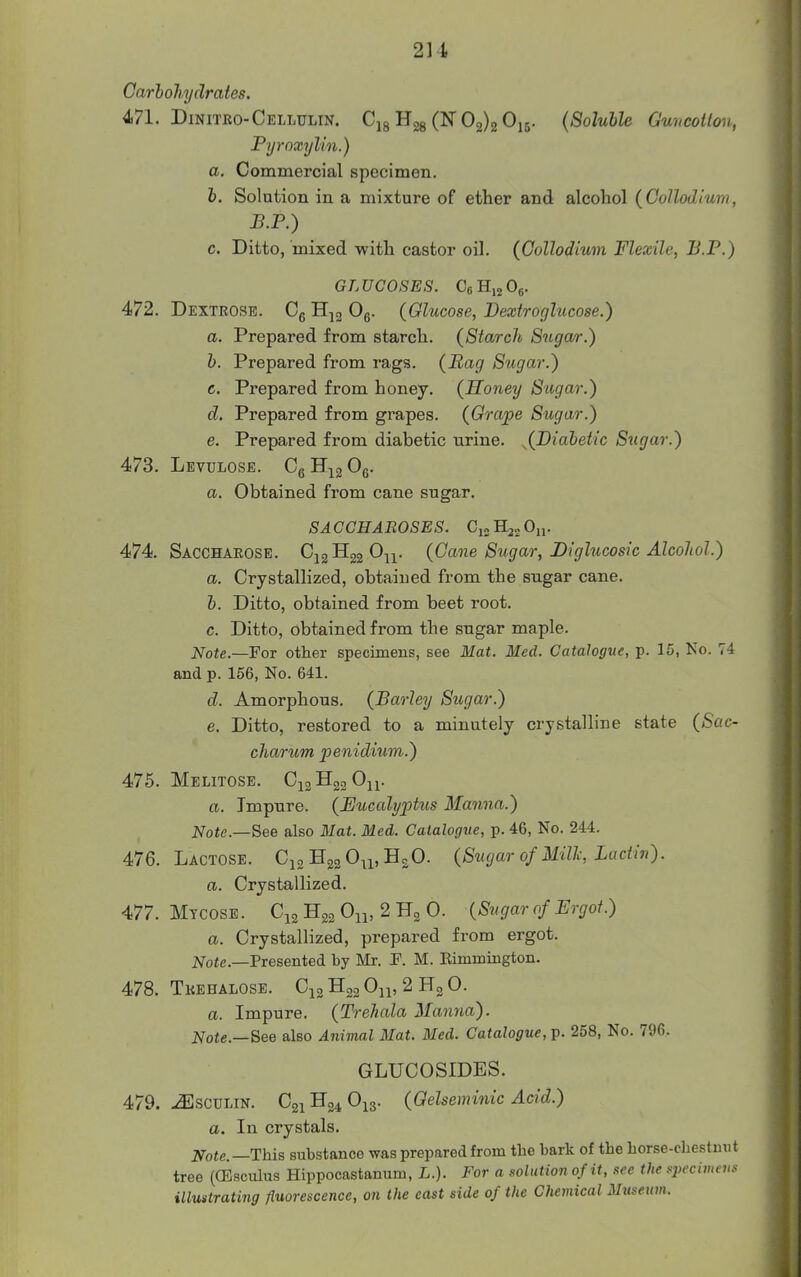 2U Carhohydrates, 4>71. Dinitro-Cellulin. Cjg Hgg (N 02)2055. (Soluble Guneotton, Pyroxylin.) a. Commercial specimen. h. Solution in a mixture of ether and alcohol (Gollodlum, J3.P.) c. Ditto, mixed with castor oil. {Gollodium Flexile, B.P.) GLUCOSES. CeHijOg. 472. Dextrose. Cg Og. (Glucose, Dextroghicose.) a. Prepared from starch. (Starch 8^tga/>•.) h. Prepared from rags. (Bag Sugar.) c. Prepared from honey. (Honey Sugar.) d. Prepared from grapes. (Grape Sugar.) e. Prepared from diabetic urine. JJ)^^^^^^*^ Sugar.) 473. Levulose. Cg H^g ^e- a. Obtained from cane sugar. SA GCHAROSE S. Cj. On. 474. Sacchaeose. ^h^^^w (Gane Sugar, JDiglucosic Alcohol.) a. Crystallized, obtained from the sugar cane. h. Ditto, obtained from beet root. c. Ditto, obtained from the sugar maple. Note.—For other specimens, see Mat. Med. Catalogue, p. 15, Ko. 74 and p. 156, No. 641. d. Amorphous. (Barley Sugar.) e. Ditto, restored to a minutely crystalline state (Sac- charum penidium.) A7h. Melitose. C12H02O11. a. Impure. (Eucalyptus Manna.) Note.—See also Mat. Med. Catalogue, p. 46, No. 244. 476. Lactose. Cjg Hgg O^i, HjO. (Sugar of Millc, Lactiv). a. Crystallized. 477. Mtcosb. C12 H22 On> 2 H3 0. (Sugar of Ergot.) a. Crystallized, prepared from ergot. JVofc—Presented by Mr. F. M. Eimmington. 478. Tkehalose. Cjg H22 Oip 2 0. a. Impure. (Trehala Manna). Note.—See also Animal Mat. Med. Catalogue, p. 258, No. 796. GLUCOSIDES. 479. -(EscuLiN. C21H24O13. (Gelseminic Acid.) a. In crystals. Note.—This substance was prepared from the bark of the horse-chestmit tree (dlsculus Hippocastanum, L.). For a solution of it, see the si>ecimcii:< illustrating fluorescence, on the east side of the Chemical Museum.