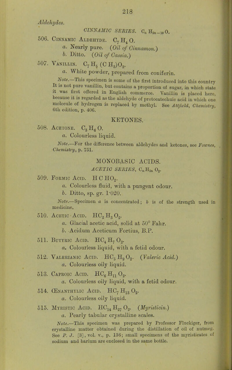 Aldehydes. CINNAMIC SERIES. C„H2„_ioO. 506. CiNNAMic Aldehyde. Cy 0. a. Nearly pure. (Oil of Cinnamon.) h. Ditto. {Oil of Cassia.) 507. Vanillin. C7H5(CH3)03. a. White powder, prepared from coniferin. Note.—This specimen is some of the first introduced into this country It is not pure vaniUin, but contains a proportion of sugar, in which state it was first offered in English commerce. Vanillin is placed here, because it is regarded as the aldehyde of protocatechuic acid in which one molecule of hydi-ogen is replaced by methyl. See Attjield, Chemistry, 6th edition, p. 406. KETONES. 508. Acetone. CgHgO. a. Colourless liquid. Note.—Fox the difference between aldehydes and ketones, see Fownes, Chemistry, p. 751. MONOBASIC ACIDS. ACETIC SERIES, CoHsn Oj. 509. Formic Acid. H C KO^. a. Colourless fluid, with a pungent odour. h. Ditto, sp. gr. 1-020. Note.—Specimen a is concentrated; b is of the strength used in medicine. 510. Acetic Acid. HCgHgOg. a. Glacial acetic acid, solid at 50° Fahr. b. Acidum Aceticum Fortius, B.P. 511. BuTTEic Acid. HC4H7O2. a. Colourless liquid, with a fetid odour. 512. Valerianic Acid. HCgHgOg. (Valeric Acid.) a. Colourless oily liquid. 513. Caproic Acid. HCg H^^ Og. a. Colourless oily liquid, with a fetid odour. 514. GEnanthylic Acid. HC7 H^g Og. a. Colourless oily Hquid. 515. Mtristic Acid. HC^^ Hg^ Og. (Myristicin.) a. Pearly tabular crystalline scales. Note.—This specimen was prepared by Professor Fluckiger, from crystalline matter obtained during the distillation of oil of nutmeg. See P. J. [3], vol. t., p. 136; small specimens of the myristicates of sodium and barium are enclosed in the same bottle.