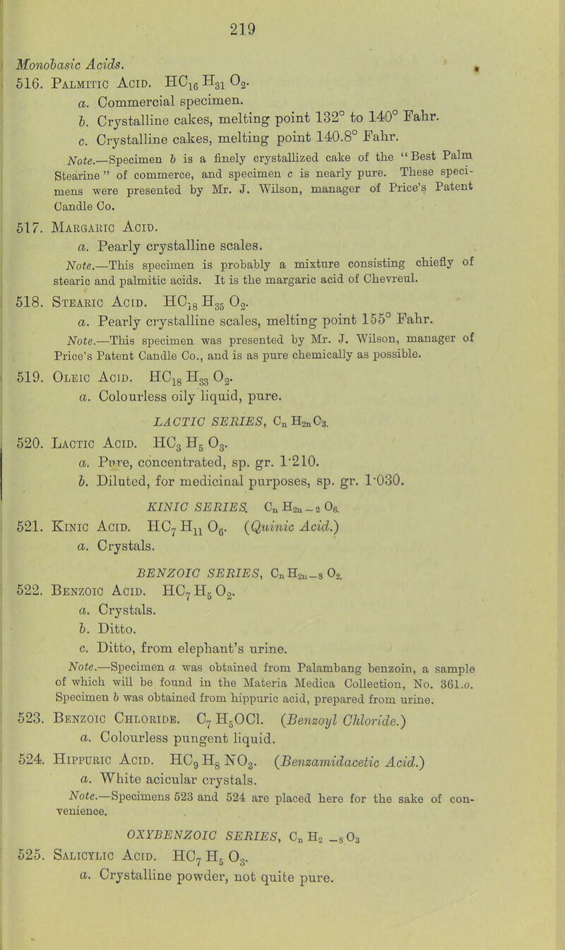 Monobasic Acids. ' , 616. Palmitic Acid. HCie Og. a. Commercial specimen. b. Crystalline cakes, melting point 132° to 140° Fahr. c. Crystalline cakes, melting point 140.8° Fahr. jSfote.—S-pecimen 6 is a finely crystallized cake of the Best Palm Stearine  of commerce, and specimen c is nearly pure. These speci- mens were presented by Mr. J. Wilson, manager of Price's Patent Candle Co. 517. Margaeic Acid. a. Pearly crystalline scales. Note—This specimen is probably a mixture consisting chiefly of stearic and palmitic acids. It is the margaric acid of Chevreul. 618. Stearic Acid. HCjg H35 Og. a. Pearly crystalline scales, melting point 155° Fahr. Note.—This specimen was presented by Mr. J. Wilson, manager of Price's Patent Candle Co., and is as pure chemically as possible. 619. Oleic Acid. HCig Hgg Og. a. Colourless oily liquid, pure. LACTIC SERIES, CnHsnCs. 620. Lactic Acid. HCg H5 O3. a. Pore, concentrated, sp. gr. 1210. b. Diluted, for mediciaal purposes, sp. gr. 1*030. KINIG SERIES. C„ Hau _ 2 Or 521. KiNic Acid. IIC7 H^^ Og. (Quinic Acid.) a. Crystals. BENZOIC SERIES, CnHou.sO,. 522. Benzoic Acid. HC^HgOg. a. Crystals. b. Ditto. c. Ditto, from elephant's urine. Note.—Specimen a was obtained from Palambang benzoin, a sample of which will be found in the Materia Medica Collection, No. 361.o. Specimen b was obtained from hippuric acid, prepai-ed from urine. 623. Benzoic Chloride. C7 H5OCI. (Benzoyl Chloride.) a. Colourless pungent liquid. 624. Hippuric Acid. HCg Hg NO3. (Benzamidacetic Acid.) a. White acicular crystals. A^o«e.—Specimens 523 and 524 are placed here for the sake of con- venience. OXYBENZOIG SERIES, C„ Hn _sOi 525. Salicylic Acid. HC7 H5 O3. a. Crystalline powder, not quite pure.