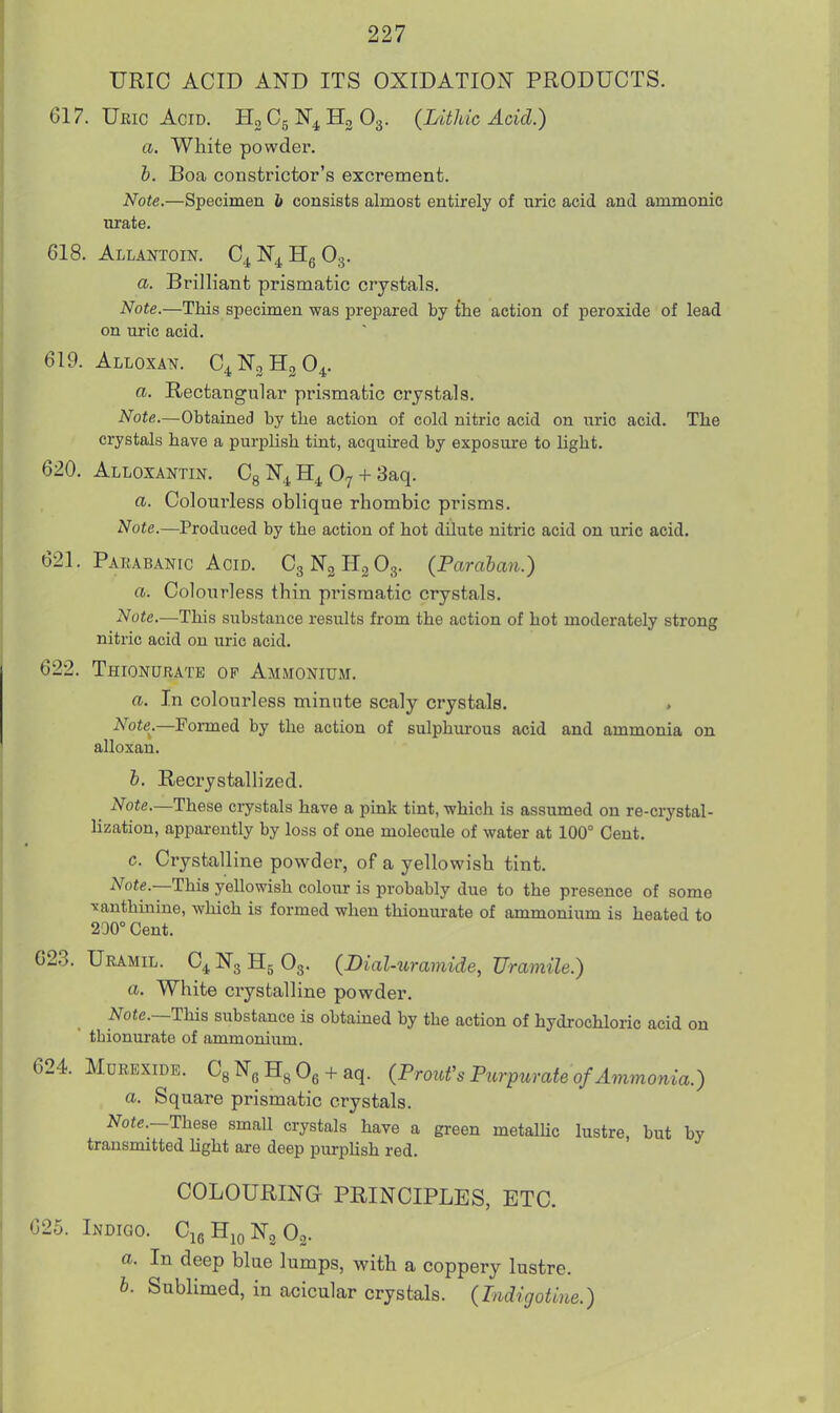 TJRIC ACID AND ITS OXIDATION PRODUCTS. 617. Ubic Acid. H0C5N4H3O3. (Lithic Acid.) a. White powder. h. Boa constrictor's excrement. Note.—Specimen b consists almost entirely of uric acid and ammonic urate. 618. Allantoin. C4 N4 Hg O3. a. Brilliant prismatic crystals. Note.—This specimen was prepared by the action of peroxide of lead on uric acid. 619. Alloxan. C^NgHgO^. a. Rectangular prismatic crystals. Note.—Obtained by the action of cold nitric acid on uric acid. The crystals have a purplish tint, acquired by exposure to light. 620. Alloxan™. Cg N^ O7 + 3aq. a. Colourless oblique rhombic prisms. Note.—Produced by the action of hot dilute nitric acid on uric acid. 621. Pakabanic Acid. C3N3H2O3. (Paraban.) a. Colourless thin prismatic crystals. Note.—This substance results from the action of hot moderately strong nitric acid on uric acid. 622. Thionurate op Ammonium. a. In colourless minute scaly crystals. Note^.—Formed by the action of sulphm-ous acid and ammonia on alloxan. h. Recrystallized. Note.—These crystals have a pink tint, which is assumed on re-crystal- lization, apparently by loss of one molecule of water at 100° Cent. c. Crystalline powder, of a yellowish tint. lYote.—This yellowish colour is probably due to the presence of some TJanthinine, which is formed when thionurate of ammonium is heated to 200° Cent. G2.3. Uramil. C4 N3 H5 O3. (Dial-uramide, Uramile.) a. White crystalline powder. Note.—Thi^ substance is obtauaed by the action of hydrochloric acid on tbionurate of ammonium. 624. Mdrexide. CgNgHgOe + aq. {ProuVsPurpurate of Ammonia.) a. Square prismatic crystals. J^oie—These small crystals have a green metalUc lustre, but by transmitted Ught are deep piirpUsh red. COLOURING PRINCIPLES, ETC. 625. Indigo. CieHioNgOg. a. In deep blue lumps, with a coppery lustre. 6. Sublimed, in acicular crystals. (Indigotine.)