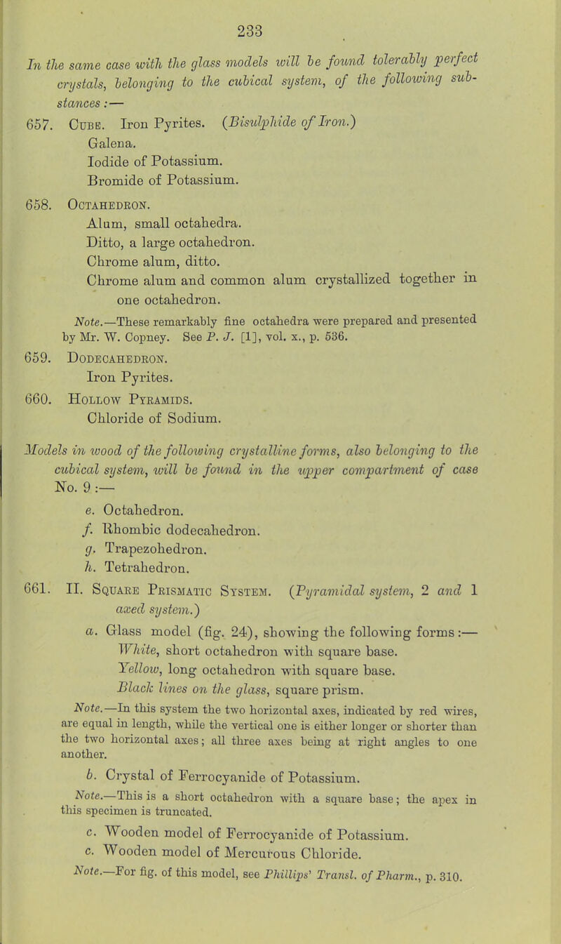 In the same case with the glass models ivill he found toleraUy perfect crystals, helonging to the cubical system, of the following sub- stances :— 657. Cube. Iron Pyrites. (Bisulphide of Iron.) Galena. Iodide of Potassium. Bromide of Potassium. 658. Octahedron. Alum, small octahedra. Ditto, a large octahedron. Chrome alum, ditto. Chrome alum and common alum crystallized together in one octahedron. Note.—These remarkably fine octahedra were prepared and presented by Mr. W. Copney. See P. J. [1], vol. x., p. 536. 659. Dodecahedron. Iron Pyrites. 660. Hollow Pyramids. Chloride of Sodium. Models in wood of the following crystalline forms, also helonging to the cubical system, xoill he found in the upper compartment of case No. 9 .— e. Octahedron. /. Ilhombic dodecahedron. g. Trapezohedron. h. Tetrahedron. 661. II. Square Prismatic System. (Pyramidal system, 2 and 1 axed system.) a. Glass model (fig. 24), showing the following forms:— White, short octahedron with squai-e base. Yellow, long octahedron with square base. Black lines on the glass, square prism. Note.—In this system the two horizontal axes, indicated by red wires, are equal in length, while the vertical one is either longer or shorter than the two horizontal axes; all tkree axes being at right angles to one another. b. Crystal of Ferrocyanide of Potassium. Note.—This is a short octahedron with a square base; the apex in this specimen is truncated. c. Wooden model of Ferrocyanide of Potassium, c. Wooden model of Mercurous Chloride. Note.—For fig. of this model, see Phillips' Transl. of Pharm., p. 310.