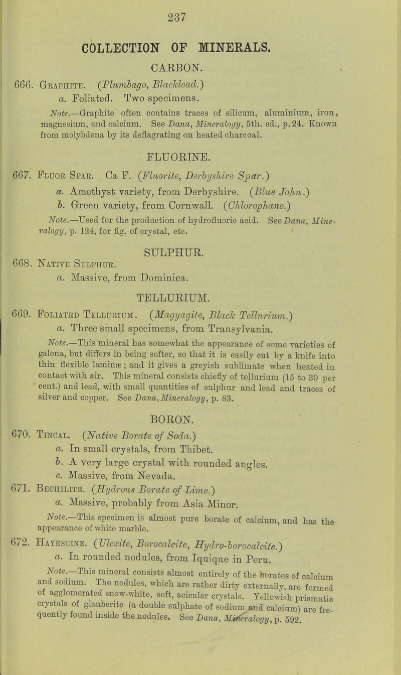 COLLECTION OF MINERALS, CARBON. 666. Graphite. (Plumbago, BlacUead.) a. Foliated, Two specimens. Note.—Graphite often contains traces of silicum, aluminium, iron, magnesium, and calcium. See Dana, Mincralogij, 5th. eel., p. 24. Known from molybdena by its deflagrating on heated charcoal. TLUORmE. 667. Fluor Spar. Ca F. {Fluorite, Derhijsliire Spar.) a. Amethyst variety, from Derbyshire. (Blue John.) h. Green variety, from Cornwall. (GhloropJiane.) Note.—Used for the production of hydrofluoric acid. SeeDajia, Mine- ralogy, p. 124, for fig. of crystal, etc. SULPHUR. 668. N'ative Sulphur. a. Massive, from Dominica. TELLURIUM, 669. Foliated Tellurium. (Magyagife, Blach Tellurium.) a. Three small specimens, from Transylvania. Note.—This mineral has somewhat the appearance of some varieties of galena, but differs in being softer, so that it is easily cut by a Imife into thin flexible lamiuaj; and it gives a greyish sublimate when heated in contact with an-. This mineral consists chiefly of tellurium (15 to 30 per cent.) and lead, with small quantities of sulphur and lead and traces of silver and copper. See Dana, Mineralogy, p. 83. BOROK 670. TiNCAL. (Native Borate of Soda.) a. In small crystals, from Thibet. b. A very large crystal with rounded angles. c. Massive, from Nevada, 671. Bechilite, (Hydrous Borate of Lime.) a. Massive, probably from Asia Minor. Note.—This specimen is almost pure borate of calcium, and has the appearance of white marble. 672. Hatescine. (Ulexite, Borocalcife, Sydro-borocalcite.) a. In rounded nodules, from Iquique in Peru. i^ofe.-This mineral consists almost entirely of the borates of calcium and sodium. The nodiiles. which are rather dirty externally, are formed of agglomerated snow-white, soft, acicular crystals. Yellowish prismatic crystals of glauberite (a double sulphate of sodium and calcium) are fre quently found inside the nodules. See Dana, MH(^ralogy, p, 592