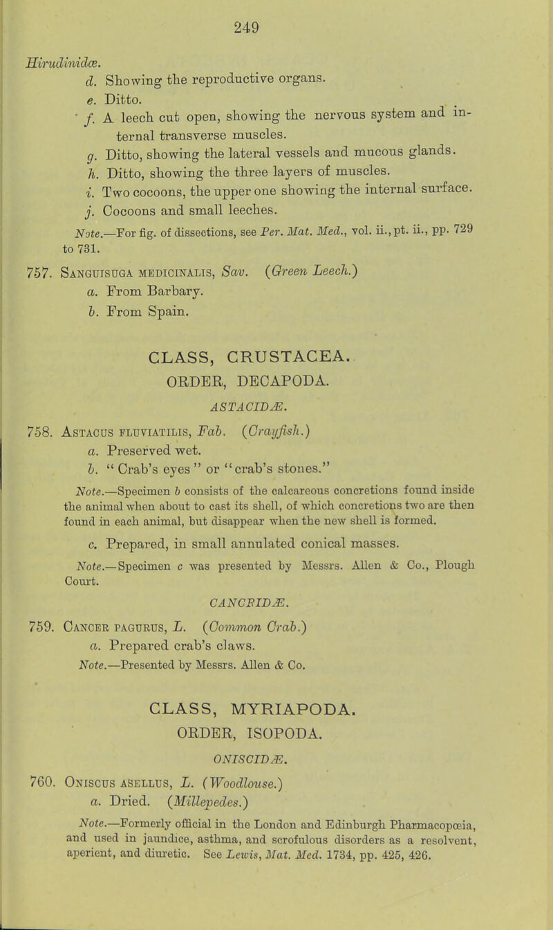 Hirudinidce. d. Showing tlae reproductive organs. e. Ditto. • /. A leech cut open, showing the nervous system and in- ternal transverse muscles. g. Ditto, showing the lateral vessels and mucous glands. h. Ditto, showing the three layers of muscles. i. Two cocoons, the upper one showing the internal surface. j. Cocoons and small leeches. Note.—For fig. of dissections, see Per. Mat. Med., vol. u.,pt. ii., pp. 729 to 731. 757. Sanguisuga mbdicinalis, Sav. (Green Leech.) a. From Barhary. h. From Spain. CLASS, CRUSTACEA.. ORDER, DECAPODA. ASTACID^. 758. AsTACUS FLUviATiLis, Fab. (Crayfish.) a. Preserved wet. h.  Crab's eyes  or crab's stones. Note.—Specimen b consists of the calcareous concretions found inside the animal when about to cast its shell, of which concretions two are then found in each animal, but disappear when the new shell is formed. c. Prepared, in small annulated conical masses. Note.— Specimen c was presented by Messrs. Allen & Co., Plough Coui't. CANCFIDM. 759. Cancer pagubus, L. (Common Crab.) a. Prepared crab's claws. Note.—Presented by Messrs. Allen & Co. CLASS, MYRIAPODA. ORDER, ISOPODA. ONISGID^. 760. Oniscus aSellus, L. (Woodlouse.) a. Dried. (Millepedes.) Note.—Formerly official in the London and Edinburgh Pharmacopoeia, and used in jaundice, asthma, and scrofulous disorders as a resolvent, aperient, and dim-etic. See Lewis, Mat. Med. 1734, pp. 425, 426.