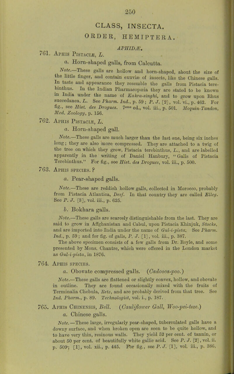 CLASS, INSECTA. ORDER, HEMIPTERA. APHIDM, 761. Aphis Pistacije, L. a. Horn-shaped galla, from Calcutta. Note.—1\iese galls are hoUow and horn-shaped, about the size of the little finger, and contain exuvijB of insects, like the Chinese gaUs. In taste and appearance they resemble the gaUs from Pistacia tere- binthus. In the Indian Pharmacopoeia they are stated to be known m India under the name of Kakra-singhi, and to grow upon Ehus succedanea. L. See Pharm. Ind., p. 59 ; P. J. [2], toI. vi., p. 462. For fig., see Hist, des Drogues, y*'^ ed., vol, iii., p. 50L Moquin-Tandon, Med. Zoology, p. 156. 762. Aphis Pistacia, L. a. Horn-shaped gall. Note.—These galls are much larger than the last one, being six inches long; they are also more compressed- They are attached to a twig of the tree on which they grow, Pistacia terebinthus, L., and are labelled apparently in the writing of Daniel Hanbuxy, Galls of Pistacia Terebinthus. For fig., see Hist, des Drogues, vol. iii., p. 500. 763. Aphis species. ? a. Pear-shaped galls. Note.—These are reddish hollow galls, collected in Morocco, probably from Pistacia Atlantica, Desf. In that country they are called Elleg. See P. J. [3], vol. iii., p. 625. h. Bokhara galls. Note.—These galls are scarcely distinguishable from the last. They are said to grow in Affghanistan and Cabul, upon Pistacia Khinjuk, Stocks, and are imported into India under the name of Gul-i-pista. See Pharm. Ind., p. 59 ; and for fig. of galls, P. J. [1], vol. iii., p. 387. The above specimen consists of a few galls from Dr. Eoyle, and some presented by Mons. Chantre, which were offered in the London market as Gul-i-pista, in 1876. 764. Aphis species. a. Obovate compressed galls. (Oadooca-poo.) Note.—These galls are flattened or slightly convex, hollow, and obovate in outline. They are found occasionally mixed with the fruits of Terminalia Chebula, Betz, and are probably derived from that tree. See Ind. Pharm., p. 89. Technologist, vol. i., p. 187. 765. Aphis Chinensis, Bell. {Caulijioiver Gcdl, Woo-pei-tsze.) a. Chinese galls. Note. —These large, irregularly pear-shaped, tuberculated galls have a downy surface, and when broken open are seen to be quite hollow, and to have very thin, resinous walls. They yield 52 per cent, of tarmin, or about 50 per cent, of beautifully white gallic acid. See P. /. [2], vol. ii. p. 509-; [1], vol. xii., p. 445. Fbr fig., see P. J. [1], vol. iii., p. 386,