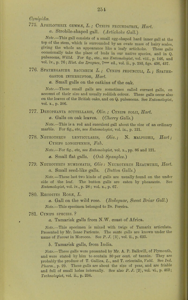 Ci/nipidce. 775. Aphilothrix OBMMiE, i.; Ctnips fecundatrix, Eart. a. Sfcfobile-shaped gall. (Arldchoke Gall.) Note.—This gall consists of a small egg-shaped hard inner gall at the top of the stem, which is surrounded by an ovate mass of hairy scales, giving the whole an appearance like a leafy artichoke. These galls occasionally take the place of buds in our native species, and in Q. pubescens, Willd. For fig., etc., see Entomologist, vol. viii., p. 146, and vol. iv., p. l&;Hist. des Drogues, 7«™ ed., vol. ii., p. 295, figs. 436, 437. 776. Spatheqaster baccaeum L. ; Cynips pedunculi, L. ; Spathe- GASTOR IKTEBRUPTOR, Hart. a. Small galls on the catkins of the oak. Note.—These small galls are sometimes called currant galls, on account of their size and usually reddish colour. These galls occur also on the leaves of the British oaks, and on Q. pubescens. See Entomologist, vol. X., p. 206. 777. Dryophanta scutellaris, OUv. ; Cynips folii, Hart. a. Galls on oak leaves. (Cherry Galls.) Note.—This is a red and succulent gall about the size of an ordinary marble. For fig., etc, see Entomologist, vol. ix., p. 121. 778. NeUROTERUS LBNTICULARIS, Oliv.; N. MALPIGHII, Hart; Cynips longipennis, Fah. Note.—For fig., etc, see Entomologist, vol. x., pp. 86 and 121. a. Small fiat galls. (OaJc Spangles.) 779. Neuroterus numismatis, OUv : JSTeuroterus Reaumurii, Hart. a. Small seed-like galls. (Button Galls.) Note.—These last two kinds of galls are usually found on the under side of the leaf. The button galls are eaten by pheasants. See Entomologist, vol. iv., p. 28 ; vol. x., p. 67. 780. Rhodites Ros^, L. a. Gall on the wild rose. (Bedeguar, Sweet Briar Gall.) Note.—This specimen belonged to Dr. Pereira. 781. Cynips species. ? a. Tamarisk galls from N.W. coast of Africa. Note.—This specimen is mixed with twigs of Tamarix articulata. Presented by Mr. Isaac Pariente. The sanle galls are known under the name of Tacout in Morocco. See P. J. [3], vol. ii., p. 625. b. Tamarisk galls, from India. Note.—These galls were presented by Mr. A. P. Balkwill, of Plymouth, and were stated by him to contain 30 per cent, of tannin. They are probably the produce of T. Gallica, L., and T. orientaUs, Vahl. See Irrd. Pharm., p. 29. These galls are about the size of peas, and are friable and full of small holes internally. See also P. J. [2], vol. vi., p. 462; Technologist, vol. ii., p. 234.