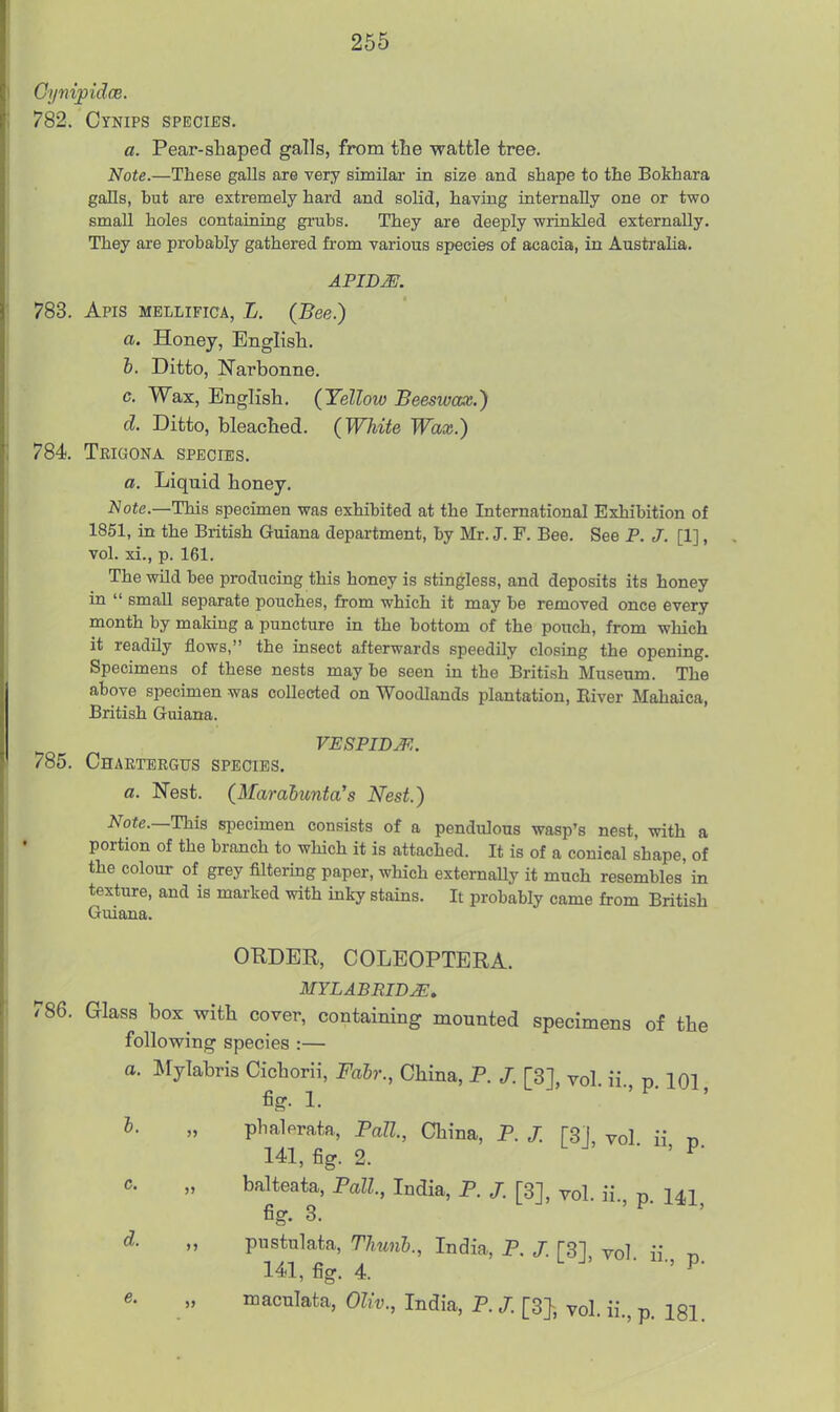 Cynipidce. 782. Cynips sPECifrs. a. Pear-shaped galls, from tlie wattle tree. Note.—These galls are very similai- in size and shape to the Bokhara galls, but are extremely hard and solid, having internally one or two small holes containing grubs. They are deeply wrinkled externally. They are probably gathered from various species of acacia, in Austi'alia. 783. Apis mellifica, L. (Bee.) a. Honey, English. 6. Ditto, Narbonne. c. Wax, English. (Yellow Beeswax.) d. Ditto, bleached. (White Wax.) 784. Tbigona species. a. Liquid honey. Note.—This specimen was exhibited at the International Exhibition of 1851, in the British Guiana department, by Mr. J. F. Bee. See P. J. [1], vol. xi., p. 161. The wild bee producing this honey is stintless, and deposits its honey in  small separate pouches, from which it may be removed once every month by making a puncture in the bottom of the pouch, from which it readily flows, the insect afterwards speedily closing the opening. Specimens of these nests may be seen in the British Museum. The above specimen was collected on Woodlands plantation, Eiver Mahaica, British Guiana. VESPIDJ^.. 785. Chartergus species. a. Nest. (Marahunta's Nest.) Note.—This specimen consists of a pendulous wasp's nest, with a portion of the branch to which it is attached. It is of a conical shape, of the colour of grey filtering paper, which externaUy it much resembles' in texture, and is marked with inky stains. It probably came from British Guiana. ORDER, COLEOPTERA. MYLABRID^, 786. Glass box with cover, containing mounted specimens of the following species :— a. Mylabris Cichorii, Fahr., China, P. /. [3], vol. ii., p. 101 fig. 1. I. „ phalerata, PaU., China, P. J. [S ], vol ii ti 141, fig. 2. L J . , p. c. „ balteata, Pall, India, P. /. [3], vol. ii t, 141 fig. 3. L J , p. 1*1, d. „ pustulata, TJmnh., India, P. /. [31 vol ii t. 141, fig. 4. u J, . ., p. e. „ maculata, Oliv., India, P. /. [3}, vol. ii., p. 181