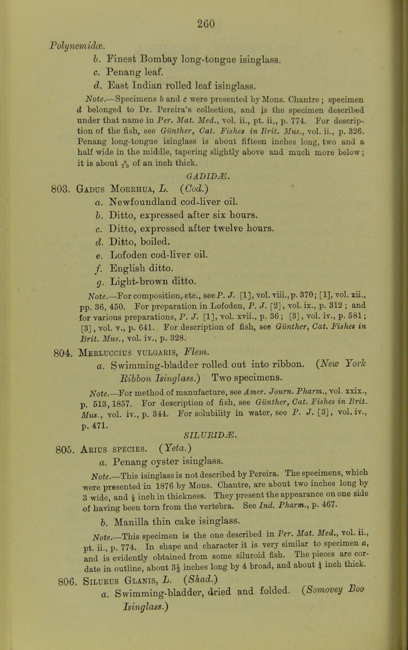 Pdh/nemidcB. h. Finest Bombay long-tongue isinglass. c. Penang leaf. d. East Indian rolled leaf isinglass. Note.—Spocimens b and c were presented by Mons. Chantre ; specimen d belonged to Dr. Pereira's collection, and js the specimen described under that name in Per. Mat. Med., vol. ii., pt. ii., p. 774. For descrip- tion of the fish, see Giinther, Cat. Fishes in Brit. Mus., vol. ii,, p. 326. Penang long-tongue isinglass is about fifteen inches long, two and a half wide in the middle, tapering sUghtly above and much more below; it is about t\ of an inch thick. GADIDJE. 803. Gadds Morrhua, L. (Cod.) a. Nev^rfoundland cod-liver oil. h. Ditto, expressed after six hours. c. Ditto, expressed after twelve hours. d. Ditto, boiled. e. Lofoden cod-liver oil. /. English ditto. g. Light-brown ditto. Note.—Fovcomposition, etc., seeP. J. [1], vol. viii.,p. 370; [1], vol. xii., pp. 36, 450. For preparation in Lofoden, P. J. [2], vol. ix., p. 312 ; and for various preparations, P. J. [1], vol. xvii., p. 36 ; [3], vol. iv., p. 581; [3], vol. v., p. 641. For description of fish, see Giinther, Cat. Fishes in £nt. ilfws., vol. iv., p. 328. 804;. Merluccius vulgaris, Fleon. a. Swimming-bladder rolled out into ribbon. (New York Bihhon Isinglass.) Two specimens. Note. For method of manufacture, see Amer. Journ. Pharm., vol. xxix., p. 513,1857. For description of fish, see Giinther, Gat. Fishes in Brit. Mus., vol. iv., p. 344. For solubility in water, see P. J. [3], vol. iv., p. 471. SILURID^. 805. Arius species. (Yeta.) a. Penang oyster isinglass. Note.—This isinglass is not described by Pereira. The specimens, which were presented in 1876 by Mons. Chantre, are about two inches long by 3 wide, and i inch in thickness. They present the appearance on one side of having been torn from the vertebra. See Ind. Pharm., p. 467. h. Manilla thin cake isinglass, jt^ote.—This specimen is the one described in Per. Mat. Med., vol. ii., pt ii p. 774. In shape and character it is very sinular to specimen a, and is evidently obtained from some siluroid fish. The pieces are cor- date in outUne, about 3^ inches long by 4 broad, and about i mch thick. 806. SiLURUS Glanis, L. (Shad.) a. Swimming-bladder, dried and folded. {Somovey Boo Isinglass.)