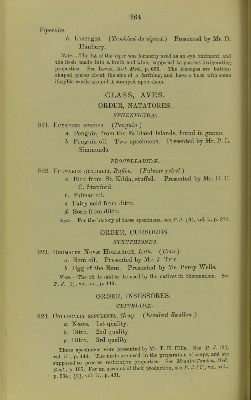 26i VIperidce. h. Lozenges. (Trochisci de viperd.) Presented by Mr. D. Hanbury. Note.—The fat of the viper was formerly used as an eye ointment, and the flesh made into a broth and wine, supposed to possess invigorating properties. See Lewis, Mat. Med., p. 665. The lozenges are button- shaped pieces about the size of a farthing, and have a bust with some illegible words around it stamped upon them. CLASS, AVES. ORDER, NATATORES. SPHENISCIDyE. 821. EuDTPTES SPECIES. (Penguin.) a. Penguin, from the Falkland Islands, found in guano. h. Penguin oil. Two specimens. Presented by Mr. P. L. Simmonds. PROCELLARIDJE. 822. FuLMAEUS GLACIALTS, Buffon. {Fulmar petrel.) a. Bird from St. Kilda, stuffed. Presented by Mr. E. C. C. Stanford. h. Fulmar oil. c. Fatty acid from ditto. d. Soap from ditto. Note.—For the history of these specimens, see P. J. [3], vol. i., p. 374. ORDER, CURSORES. STRUT HIONES. 823. Dromactjs Nov^ Hollandm, Lath. {Emu.) a. Emu oil. Presented by Mr. J. Trix. 6. Egg of the Emu. Presented by Mr. Percy Wells. Note.—The oil is said to be used by the natives in rhevmiatism. See P. J. [1], vol. XV., p. 449. ORDER, INSESSORES. CYPSELIBM. 824. CoLLOCAiiA ESCULENTA, Ch-aij. (Esculent Swallow.) a. Nests. 1st quality. h. Ditto. 2nd quality. c. Ditto. 3rd quality. These specimens were presented by Mr. T. H. Hills. See P. J. [2], vol. iii., p. 444. The nests are used in the preparation of soups, and are supposed to possess restorative properties. See Moqnin-Tandon, Med. Zool., p. 185. For an account of their production, see P. J. [1], vol. viii., ■ p. 534; [2], vol. iv., p. 481.