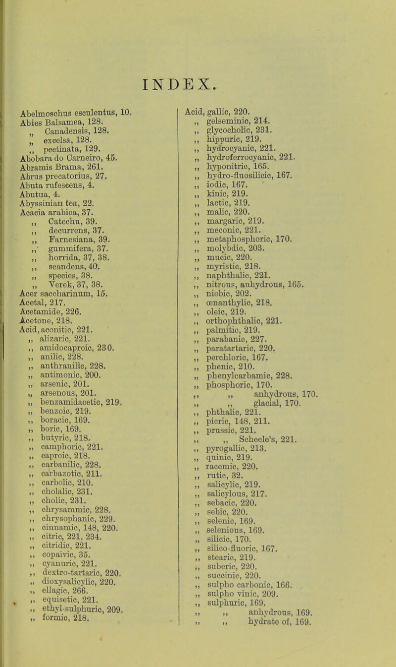 INDEX. Abelmoschus esculentus, 10. Abies Balsamea, 128. „ Canadensis, 128. „ excelsa, 128. pectinata, 129. Abobara do Cai-neiro, 45. Abramis Brama, 261. Abrus precatorius, 27. Abuta nxfescens, 4. Abutua, 4. Abyssinian tea, 22. Acacia arabica, 37. ,, Catechu, 39. ,, decurrens, 37. Famesiana, 39. ,,• gummifera, 37. „ horrida, 37, 38. scandens, 40. „ species, 38. „ Verek, 37, 38. Acer saccharinum, 15. Acetal, 217. Acetamide, 226. Acetone, 218. Acid,aconitic, 221. „ alizaric. 221. ,, amidocaproic, 230, ,, anilic, 228. „ anthranilic, 228. „ antimonic, 200. „ arsenic, 201. „ arsenous, 201. „ benzamidacetic, 219. „ benzoic, 219. ,, boracic, 169. „ boric, 169. ,, butyi-ic, 218. „ camphoric, 221. „ caproic, 218. ,, carbanihc, 228. „ carbazotic, 211. ,, carbolic, 210. ,, cholalic, 231. „ cholic, 231. ,, chrysammic, 228. „ chrysophanic, 229. ,, cinnamic, 148, 220. „ citric, 221, 234. „ citridic, 221. ,, copaivic, 35. „ cyanmic, 221. ,, dextro-tartaric, 220. „ dioxysahcyhc, 220. „ ellagic, 266. , „ equisetic, 221. ,, ethyl-sulphuric, 209, „ formic, 218, Acid, gallic, 220, ,, gelseminic, 214. ,, glycochoUc, 231. ,, hippuric, 219. ,, hydjocyanic, 221. „ hydroferrocyanic, 221. „ hyponitric, 165. ,, hydro-fluosilicic, 167. „ iodic, 167. ,, kinic, 219. ,, lactic, 219. ,, mahc, 220. ,, margaric, 219. ,, meconic, 221, ,, metaphosphoric, 170, ,, molybdic, 203. ,, mucic, 220. ,, myristic, 218. ,, naphthaUc, 221. ,, nitrous, anhydrous, 165. ,, niobic, 202. ,, oenanthyUc, 218. ,, oleic, 219. ,, orthophthahc, 221. ,, palmitic, 219. ,, parabanic, 227. „ paratartaric, 220. ,, perchloric, 167. ,, phenic, 210. „ phenylcarbamic, 228. ,, phosphoric, 170. anhydrous, 170. „ ,, glacial, 170. ,, phthalic, 221. „ picric, 148, 211. ,, prussic, 221. ,, ,, Scheele's, 221. ,, pyrogaUic, 213. ,, quioic, 219. „ racemic, 220. rutic, 32. ,, salicyhc, 219. ,, sahcylous, 217. ,, sebacic, 220. „ sebic, 220. ,, selenic, 169. „ selenious, 169. „ sihcic, 170. „ sOico-fluoric, 167. stearic, 219. ,, suberic, 220. „ succinic, 220. ,, sulpho carbonic, 166. „ sulpho vrnic, 209. ,, sulphuric, 169. „ I) anhydrous, 169. „ „ hydrate of, 169.