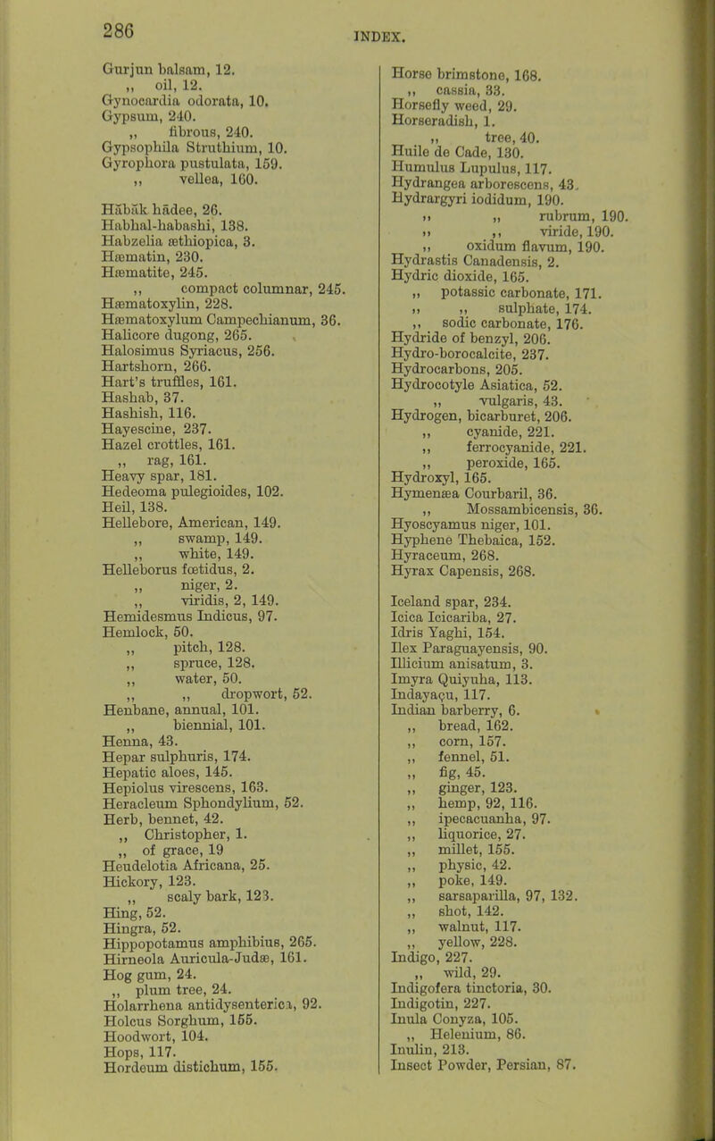 INDEX. Gurjun balsam, 12. „ oil, 12. Gynocardia odorata, 10, Gypsum, 240. „ fibrous, 240. Gypsophila Strutbium, 10. Gyropbora pustulata, 159. ,, vellea, ICO. Habak badee, 26. Habbal-babasbi, 138. Habzelia £etbiopica, 3. Heematin, 230. Hffimatite, 245. ,, compact columnar, 245. HasmatoxyUn, 228. Hajmatoxylum Campecbianum, 36. Halicore dugong, 265. Halosimus Syriacus, 256. Hartsborn, 266. Hart's truffles, 161. Hasbab, 37. Hasbisb, 116. Hayescme, 237. Hazel crottles, 161. „ rag, 161. Heavy spar, 181. Hedeoma pulegioides, 102. HeU, 138. Hellebore, American, 149. „ swamp, 149. ,, wbite, 149. Helleborus fcetidus, 2. niger, 2. ,, viiidis, 2, 149. Hemidesmus Indicus, 97. Hemlock, 50. „ pitcb, 128. ,, spruce, 128. ,, water, 50. ,, ,, dropwort, 52. Henbane, annual, 101. ,, biennial, 101. Henna, 43. Hepar sulpburis, 174. Hepatic aloes, 145. Hepiolus virescens, 163. Heracleum Spbondylium, 52. Herb, bennet, 42. ,, Cbristopber, 1. „ of grace, 19 Heudelotia Africana, 25. Hickory, 123. ,, scaly bark, 123. Hing, 52. Hingra, 52. Hippopotamus ampbibius, 265. Hirneola Auricula-JudsB, 161. Hog gum, 24. ,, plum tree, 24. Holarrbena antidysenterica, 92. Holcus Sorgbum, 155. Hoodwort, 104. Hops, 117. Hordeum distichum, 155. Horse brimstone, 168, ,, cassia, 33. Horsefly weed, 29. Horseradisb, 1. „ tree, 40. Huile de Cade, 130. Humulus Lupulus, 117. Hydrangea arboroscens, 43- Hydrargyri iodidum, 190. M „ rubrum, 190. )> viride, 190. ,, oxidum flavum, 190. Hydrastis Canadensis, 2. Hydric dioxide, 165. „ potassic carbonate, 171. sulpbate, 174. ,, sodic carbonate, 176. Hydride of benzyl, 206. Hydro-borocaleite, 237. Hydrocarbons, 205. Hydrocotyle Asiatica, 52. „ -vulgaris, 43. Hydrogen, bicarburet, 206. ,, cyanide, 221. ,, ferrocyanide, 221. ,, peroxide, 165. Hydroxyl, 165. Hymensea Courbaril, 36. ,, Mossambicensis, 36. Hyoscyamus niger, 101. Hypbene Tbebaica, 152. Hyraceum, 268. Hyrax Capensis, 268. Iceland spar, 234. Icica Icicariba, 27. Idris Yagbi, 154. Ilex Paraguayensis, 90. Illicium anisatum, 3. Imyra Quiyuba, 113. Indayacju, 117. Indian barberry, 6. % ,, bread, 162. ,, corn, 157. ,, fennel, 51. „ fig, 45. „ gmger, 123. „ bemp, 92, 116. ,, ipecacuanba, 97. ,, liquorice, 27. ,, millet, 155. ,, physic, 42. ,, poke, 149. ,, sarsaparilla, 97, 132. sbot, 142. ,, walnut, 117. yellow, 228. Indigo, 227. „ wild, 29. Indigofera tinctoria, 30. Indigotin, 227. Inula Conyza, 105. ,, Heleuium, 86. Inulin, 213. Insect Powder, Persian, 87.