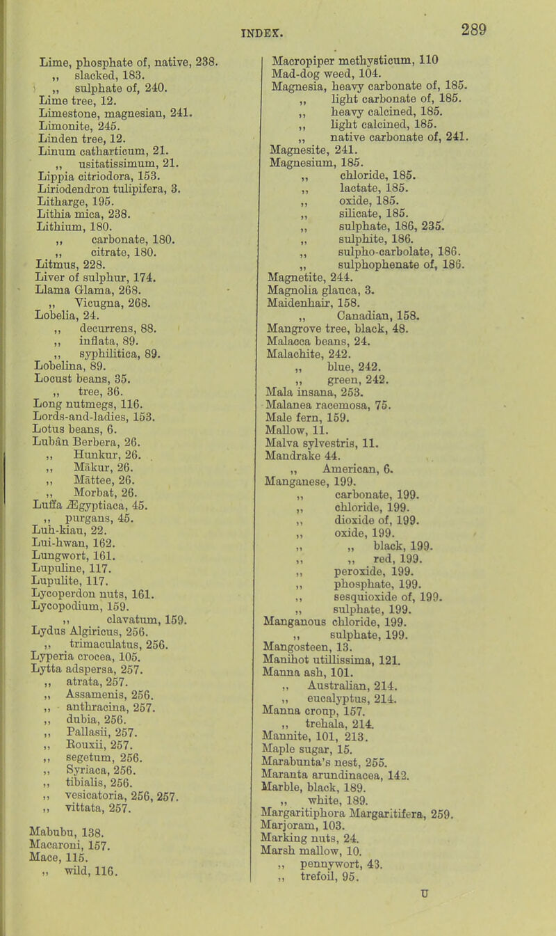 Lime, phosphate of, native, 238. ,, slacked, 183. 1 „ sulphate of, 240. Lime tree, 12. Limestone, magnesian, 241. Lunonite, 245. Linden tree, 12. Linum catharticum, 21. „ usitatissimum, 21. Lippia citriodora, 153. Liriodendron tulipifera, 3. Litharge, 195. Lithia mica, 238. Lithium, 180. ,, carbonate, 180. ,, citrate, 180. Litmus, 228. Liver of sulphur, 174. Llama Glama, 268. ,, Vicugna, 268. Lobelia, 24. ,, decurrens, 88. ,, inflata, 89. ,, syphilitica, 89. LobeUna, 89. Locust beans, 35. ,, tree, 36. Long nutmegs, 116. Lords-and-ladies, 153. Lotus beans, 6. Luban Berbera, 26. Himkur, 26. „ Makur, 26. ,, Mattee, 26. „ Morbat, 26. Luffa J3gyptiaca, 45. ,, purgaus, 45. Luh-kiau, 22. Lui-hwan, 162. Lungwort, 161. Lupuline, 117. Lupuhte, 117. Lycoperdon nuts, 161. Lycopodium, 159. ,, clavatum, 159. Lydus Algu-icus, 256. trimaculatus, 256. Lyperia crocea, 105. Lytta adspersa, 257. ,, atrata, 257. „ Assamenis, 256. „ anthracina, 257. ,, dubia, 256. ,, Pallasii, 257. ,, Eouxii, 257. „ segetum, 256. „ Syriaca, 256. „ tibiaUs, 256. „ vesicatoria, 256, 257. ,, vittata, 257. Mabubu, 138. Macaroni, 157. Mace, 115. „ wild, 116. Macropiper methysticum, 110 Mad-dog weed, 104. Magnesia, heavy carbonate of, 185. ,, light carbonate of, 185. ,, heavy calcined, 185. ,, light calcined, 185. „ native carbonate of, 241. Magnesite, 241. Magnesium, 185. „ chloride, 185. „ lactate, 185. ,, oxide, 185. „ silicate, 185. „ sulphate, 186, 235. „ sulphite, 186. „ sulpho-carbolate, 186. „ sulphophenate of, 186. Magnetite, 244. Magnolia glauca, 3. Maidenhair, 158. „ Canadian, 158. Mangrove tree, black, 48. Malacca beans, 24. Malachite, 242. „ blue, 242. „ green, 242. Mala insana, 253. Malanea racemosa, 75. Male fern, 159. MaUow, 11. Malva sylvestris, 11. Mandrake 44. „ American, 6. Manganese, 199. „ carbonate, 199. ,, chloride, 199. ,, dioxide of, 199. ,, oxide, 199. „ „ black, 199. ,, ,, red, 199. ,, peroxide, 199. „ phosphate, 199. ,, sesquioxide of, 199. „ sulphate, 199. Manganous chloride, 199. ,, sulphate, 199. Mangosteen, 13. Manihot utillissima, 121. Manna ash, 101. ,, Australian, 214. ,, eucalyptus, 214. Manna croup, 157. ,, trehala, 214. Mannite, 101, 213. Maple sugar, 15. Marabimta's nest, 255. Maranta arundinacea, 142. Marble, black, 189. „ white, 189. Margaritiphora Margaritifera, 259. Marjoram, 103. Marking nuts, 24. Marsh mallow, 10. ,, pennywort, 43. ,, trefoil, 95. U