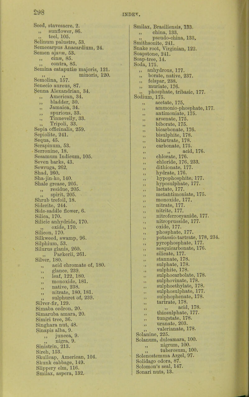 INDEV. Seed, stavesaorG, 2. sunflower, 86. ,, toel, 105. Seliuum palustre, 53. Semecarpus Anacardium, 24. Semen ajavie, 53. ,, cinaa, 85. ,, contra, 85. Semina cataputiaj majoris, 121. ,, miuQiis, 120. Semolina, 157. Seneoio aureus, 87. Senna Alexandrian, 34. ,, American, 34. ,, bladder, 30. ,, Jamaica, 34. ,, spurious, 33. ,, Tinnevelly, 33. „ TripoU, 33. Sepia officinalis, 259. Sepiolite, 241. Sequa, 45. Serapinum, 53. Serronine, 18. Sesamum Indicum, 105. Seven barks, 43. Sewi'uga, 262. Shad, 260. Sha-jin-ko, 140. Shale grease, 205. ,, residue, 205. ,, spirit, 205. Shrub trefoil, 18. Siderite, 244. Side-saddle flower, 6. Silica, 170. Silicic anhydride, 170. ,, oxide, 170. Sihcon, 170. Snkweed, swamp, 96. Silphium, 53. Silurus glanis, 260. ,, Parkerii, 261. SUver, 180. „ acid chromate of, 180. ,, glance, 239. leaf, 122, 180. „ monoxide, 181. ,, native, 238. ,, nitrate, 180, 181. ,, sulphuret of, 239. Silver-fir, 129. Simaba cedron, 20. Simaruba amara, 20. Simiri tree, 36. Singhara nut, 48. Sinapis alba, 9. ,, juncea, 9. nigra, 9. Sinistria, 213. Sireh, 153. Skullcap, American, 104. Skunk cabbage, 149. SUppery ehn, 116. Smilax, aspera, 132. Smilax, Brasiliensis, 133. ,, china, 133. ,, pseudo-cliina, 133, Smithsouito, 241. Snake root, Virginian, 122. Soapstone, 241. Soap-tree, 14. Soda, 175. ,, anhydrous, 177. „ borate, native, 237. ,, felspar, 238. ,, muriate, 176. ,, phosphate, tribasic, 177. Sodium, 175. „ acetate, 175. ,, ammonio-phosphate, 177. ,, antimoniate, 175. ,, arsenate, 175. „ biborate, 175. ,, bicarbonate, 176. ,, bisulphite, 178. ,, bitartrate, 178. ,, carbonate, 175. „ ,, acid, 176. ,, chlorate, 176. chloride, 176, 233. ,, dithionate, 177. ,, hydrate, 176. ,, hypophosphite, 177. ,, hyposulphate, 177. ,, lactate, 177. ,, metantimoniate, 175. ,, monoxide, 177. ,, nitrate, 177. „ nitrite, 177. „ nitroferroeyanide, 177. ,, nitroprusside, 177- ,, oxide, 177. ,, phosphate, 177. ,, potassio-tartrate, 178, 234. ,, pyi'ophosphate, 177. ,, sesquicarbonate, 176. „ silicate, 177. „ stannate, 178. ., sulphate, 178. ,, sulphite, 178. „ sulphocarbolate, 178. ,, sulphovinate, 178. ,, sulphoethylate, 178. „ sulphosulphate, 177. ,, sulphophenate, 178. ,, tartrate, 178. acid, 178. ,, thiosulphate, 177. ,, timgstate, 178. ,, uranate, 203. ,, valerianate, 178. Solanine, 225. Solanum, dulcamara, 100. ,, nigrum, 100. ,, tuberosum, 100. Solenostemma Argel, 97. Solidago odora, 87. Solomon's seal, 147. Sonari nuts, 13.