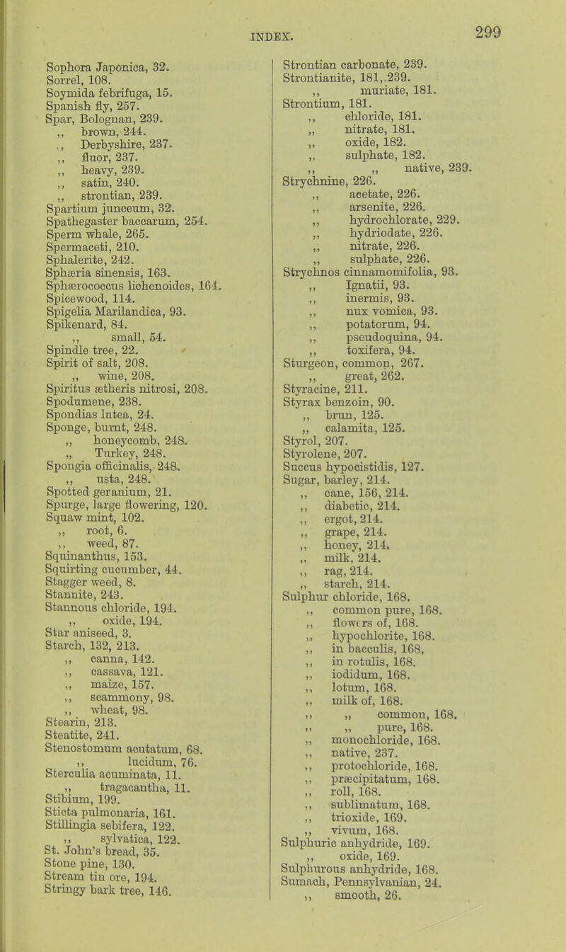 Sophora Japoniea, 32. Sorrel, 108. Soymida febrifuga, 15. Spanish fly, 257. Spar, Bolognan, 239. brown, 244. ,, Derbyshire, 237. „ flnor, 237. „ heavy, 239. ,, satin, 240. ,, strontian, 239. Spartium juncemn, 32. Spathegaster baccarum, 254. Sperm whale, 265. Spermaceti, 210. Sphalerite, 242. Spha3ria sinensis, 163. Sphferococcus lichenoides, 164. Spicewood, 114. Spigeha Mai-ilandica, 93. Spilsenard, 84. ,, small, 54. Spindle tree, 22. Spirit of salt, 208. „ wine, 208. Spiritus astheris nitrosi, 208. Spodumene, 238. Spondias lutea, 24. Sponge, burnt, 248. „ honeycomb, 248. „ Turkey, 248. Spongia officinalis, 248. ,, iista, 248. Spotted geranium, 21. Spurge, large flowering, 120. Squaw mint, 102. root, 6. ,, weed, 87. Squinanthus, 153. Squirting cucumber, 44. Stagger weed, 8. Stanuite, 243. Stannous chloride, 194. ,, oxide, 194. Star aniseed, 3. Starch, 132, 213. canna, 142. ,, cassava, 121. maize, 157. ,, scammony, 98. ,, wheat, 98. Stearin, 213. Steatite, 241. Stenostomum acutatum, 68. lucidum, 76. StercuUa acuminata, 11. „ tragacantha, 11. Stibium, 199. Sticta pulmonaria, 161. Stillingia sebifera, 122. ,, sylvatica, 122. St. John's bread, 35. Stone pine, 130. Stream tin ore, 194. Stringy bark tree, 146. Strontian carbonate, 239. Strontianite, 181,. 239. ,, muriate, 181. Strontium, 181. ,, chloride, 181. „ nitrate, 181. ,, oxide, 182. ,, sulphate, 182. ,, „ native, 239. Strychnine, 226. ,, acetate, 226. „ arsenite, 226. ,, hydrochlorate, 229. ,, hydriodate, 226. ,, nitrate, 226. sulphate, 226. Strychnos cinnamomifolia, 93. ,, Ignatii, 93. ,, inermis, 93. ,, nux vomica, 93. ,, potatorum, 94. ,, pseudoquina, 94. ,, toxifera, 94. Stui'geon, common, 267. great, 262. Styracine, 211. Styrax benzoin, 90. ,, brun, 125. „ calamita, 125. Styrol, 207. Styrolene, 207. Succus hypocistidis, 127. Sugar, bai-ley, 214. ,, cane, 156, 214. ,, diabetic, 214, ,, ergot, 214. „ grape, 214. ,, honey, 214. „ milk, 214. „ rag, 214. „ starch, 214. Sulphur chloride, 168. ,, common pure, 168. ,, flowers of, 168. ,, hypochlorite, 168. ,, in baccuUs, 168, ,, in rotulis, 168. ,, iodidum, 168. lotum, 168. „ milk of, 168. >> ,, common, 168. ,, pure, 168. „ monochloride, 168. ,, native, 237. ,, protochloride, 168. ,, prfecipitatum, 168. „ roU,168. ,, sublimatum, 168. ,, tiioxide, 169. ,, vivum, 168. Sulphuric anhydride, 169. ,, oxide, 169. Sulphm-ous anhydride, 168. Sumach, Pennsylvanian, 24. ,, smooth, 26.