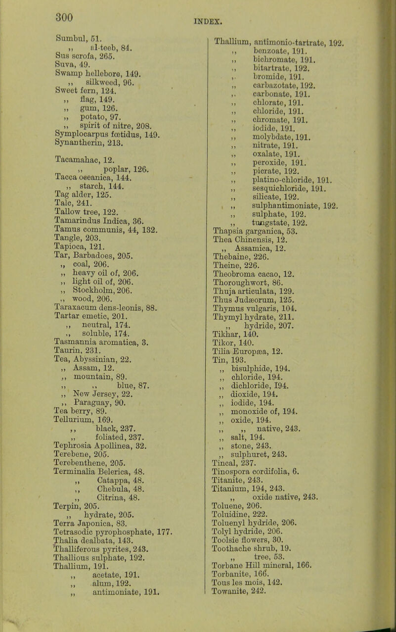 INDEX. SumbiU, 51. „ al-teeb, 84. Sub scrofa, 265. Suva, 4!). Swamp hellebore, 149. ,, silkweed, 96. Sweet fern, 124. „ flag, 149. „ gum, 126. „ potato, 97. ,, spirit of nitre, 208. Symplocarpus foetidus, 149. Synantherin, 213. Tacamahac, 12. ,, poplar, 126. Tacca oceanica, 144. ,, starch, 144. Tag alder, 125. Talc, 241. Tallow tree, 122. Tamarindus Indica, 36. Tamus communis, 44, 182. Tangle, 203. Tapioca, 121. Tar, Barbadoes, 205. „ coal, 206. „ heavy oil of, 206. ,, light oil of, 206. ,, Stockholm, 206. ,, wood, 206. Taraxacum dens-leonis, 88. Tartar emetic, 201. ,, neutral, 174. ,, soluble, 174. Tasmannia aromatica, 3. Taurin, 231. Tea, Abyssinian, 22. ,, Assam, 12. ,, mountain, 89. blue, 87. ,, New Jersey, 22. ,, Paraguay, 90. Tea berry, 89. Tellm-ium, 169. ,, black, 237. foliated, 237. Tephrosia Apollinea, 32. Terebene, 205. Terebenthene, 205. Terminalia Belerica, 48. ,, Catappa, 48. ,, Chebula, 48. ,, Citrina, 48. Terpin, 205. ,, hydrate, 205. Terra Japonica, 83. Tetrasodic pyrophosphate, 177. Thalia dealbata, 143. Thalhferous pyrites, 243. Thallious sulphate, 192. ThaUium, 191. ,, acetate, 191. ,, alum, 192. „ antimouiate, 191. Thallium, antimonio-tartrate, 192, ,, benzoate, 191. „ bichromate, 191. ,, bitartrato, 192. ,. bromide, 191. „ carbazotate, 192. ,, carbonate, 191. ,, chlorate, 191. „ chloride, 191. „ chromate, 191. ,, iodide, 191. ,, molybdate, 191. ,, nitrate, 191. ,, oxalate, 191. ,, peroxide, 191. ,, picrate, 192. ,, platino-chloride, 191. ,, sesquichloride, 191. ,, silicate, 192. . ,, sulphantimoniate, 192. ,, sulphate, 192. ,, tuiigstate, 192. Thapsia garganica, 53. Thea Chmensis, 12. ,, Assamica, 12. Thebaine, 226. Theine, 226. Theobroma cacao, 12. Thorough wort, 86. Thuja articulata, 129. Thus Judffiorum, 125. Thymus vulgaris, 104. Thymyl hydrate, 211. hydride, 207. Tikhar, 140. Tikor, 140. Tilia EuropaBa, 12. Tin, 193. ,, bisulphide, 194. ,, chloride, 194. ,, dichloride, 194. ,, dioxide, 194. ,, iodide, 194. ,, monoxide of, 194. ,, oxide, 194. ,, „ native, 243. ,, salt, 194. ,, stone, 243. ,, sulphuret, 243. Tincal, 237. Tinospora cordifolia, 6. Titanite, 243. Titanium, 194, 243. ,, oxide native, 243. Toluene, 206. Toluidine, 222. Toluenyl hydride, 206. Tolyl hydride, 206. Toolsie flowers, 30. Toothache shrub, 19. „ tree, 53. Torbane Hill mineral, 166. Torbanite, 166. Tons les mois, 142. Towanite, 242.