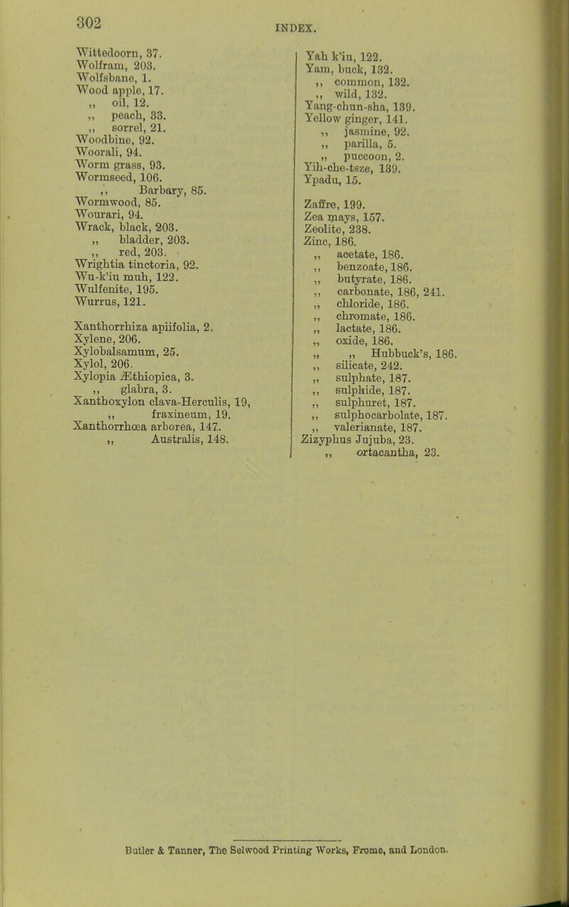 INDEX. Wittedoorn, 37. Wolfram, 203. Wolfsbane, 1. Wood apple, 17. „ oil, 12. ,, peach, 33. sorrel, 21. Woodbine, 92. Woorali, 94. Worm grass, 93. Wormseed, 106. ,, Barbary, 85. Wormwood, 85. Wourari, 94. Wrack, black, 203. bladder, 203. ,, red, 203. Wrightia tinctoria, 92. Wu-k'iu mnh, 122. Wulfenite, 195. Wurrus, 121. Xanthorrhiza apiifolia, 2. Xylene, 206. Xylobalsamum, 25. Xylol, 206. Xylopia ^thiopica, 3. ,, glabra, 3. Xanthoxylon clava-Herculis, 19, „ fraxineum, 19. Xanthorrhoea arborea, 147. ,, Australis, 148. Yah k'iu, 122. Yam, buck, 132. ,, common, 132. ,, wild, 132. Yang-chun-sha, 139. Yellow ginger, 141. ,, jasmine, 92. „ parilla, 5. „ puccoon, 2. Yih-che-tsze, 139. Ypadu, 15. Zaffre, 199. Zea ipays, 157. Zeolite, 238. Zinc, 186. „ acetate, 186. ,, benzoate, 186. „ butyrate, 186. ,, carbonate, 186, 241. „ chloride, 186. „ chromate, 186. lactate, 186. oxide, 186. „ „ Hubbuek's, 186. ,, silicate^ 242. „ sulphate, 187. ,, sulphide, 187. ,, sulphui-et, 187. ,, sulphocarbolate, 187. ,, valerianate, 187. Zizyphus Jujuba, 23. „ ortacautha, 23. I-* Butler & Tanner, The Selwood Printing Works, Frome, and London.