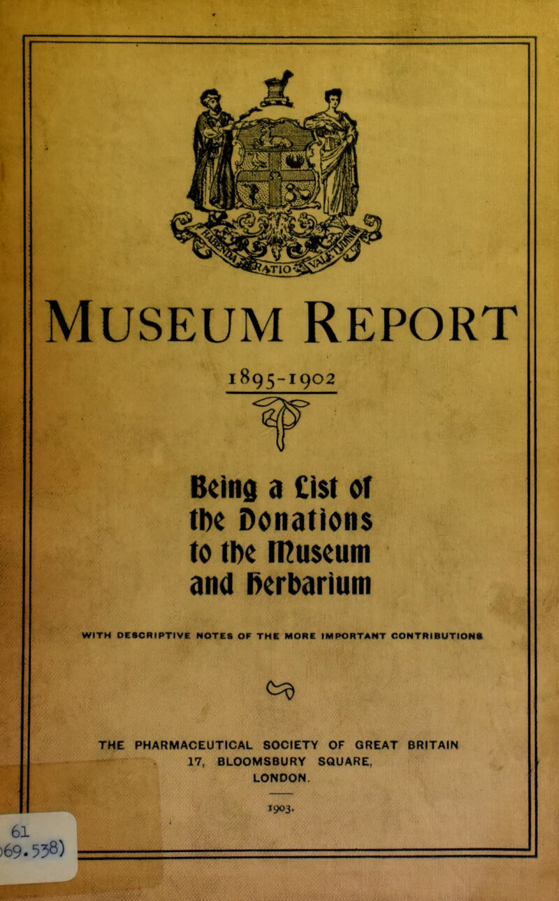 Museum Report 1895-1902 Beind a £l$t of tl)e Donations to ti)c n^uscum and l>erbariuni WITH DESCRIPTIVE NOTES OF THE MORE IMPORTANT CONTRIBUTION* THE PHARMACEUTICAL SOCIETY OF GREAT BRITAIN 17, BLOOMSBURY SQUARE, LONDON. 1903. 61 )69.558)