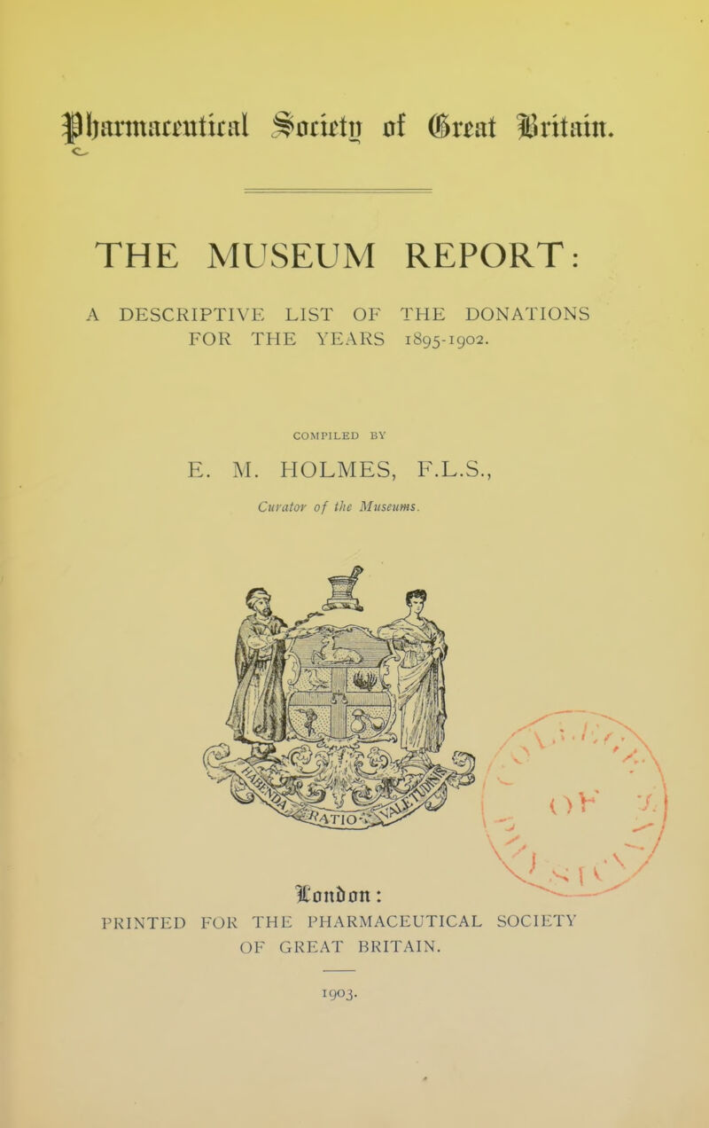 pijamarrutiral :^oti£ttJ of @wat ISritaiit. THE MUSEUM REPORT: A DESCRIPTIVE LIST OF THE DONATIONS FOR THE YEARS 1895-1902. COiMPILED BY E. M. HOLMES, F.L.S., Curator of the Museums. PRINTED FOR THE PHARMACEUTICAL SOCIETY OF GREAT BRITAIN. 1903.