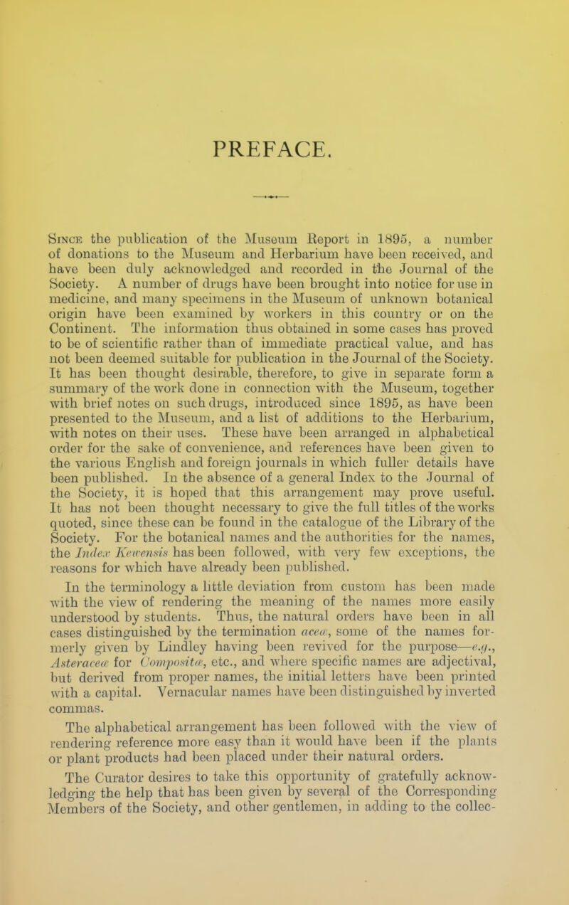 PREFACE. Since the publication of the Museum Report in 1895, a number of donations to the Museum and Herbarium have been received, and have been duly acknowledged and recorded in the Journal of the Society. A number of drugs have been brought into notice for use in medicine, and many specimens in the Museum of unknown botanical origin have been examined by workers in this country or on the Continent. The information thus obtained in some cases has proved to be of scientific rather than of immediate practical value, and has not been deemed suitable for publication in the Journal of the Society. It has been thought desirable, therefore, to give in separate form a summary of the work done in connection with the Museum, together with brief notes on such drugs, introduced since 1895, as have been presented to the Museum, and a list of additions to the Herbarium, with notes on their uses. These have been arranged m alphabetical order for the sake of convenience, and references have been given to the various English and foreign journals in which fuller details have been published. In the absence of a general Index to the Journal of the Society, it is hoped that this arrangement may prove useful. It has not been thought necessary to give the full titles of the works quoted, since these can be found in the catalogue of the Library of the Society. For the botanical names and the authorities for the names, the Indc.y Kcnrnsis has been followed, with very few exceptions, the reasons for which have already been published. In the terminology a little deviation from custom has been nuxde with the view of rendering the meaning of the names more easily understood by students. Thus, the natural orders have been in all cases distinguished by the termination acea, some of the names for- merly given by Lindley having been revived for the purpose—r.//., Asteracecc for Composit//', etc., and where specific names are adjectival, but derived from proper names, the initial letters have been printed with a capital. Vernacular names have been distinguished by inverted commas. The alphabetical arrangement has been followed with the view of rendering reference more easy than it would have been if the plants or plant products had been placed under their natural orders. The Curator desires to take this opportunity of gratefully acknow- ledging the help that has been given by several of the Corresponding Members of the Society, and other gentlemen, in adding to the collec-