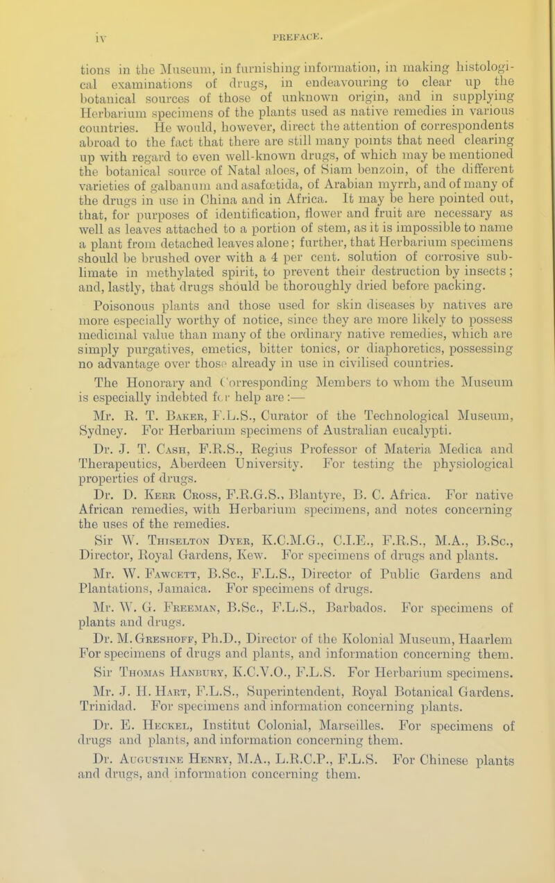 tions in the Museum, in furnishing information, in making histologi- cal examinations of drags, in endeavouring to clear up the botanical sources of those of unknown origin, and in supplying Herbarium specimens of the plants used as native remedies in various countries. He would, however, direct the attention of correspondents abroad to the fact that there are still many pomts that need clearing up with regard to even well-known drugs, of which may be mentioned the botanical source of Natal aloes, of Siam benzoin, of the different varieties of galbanum and asafootida, of Arabian myrrh, and of many of the drugs in use in China and in Africa. It may be here pointed out, that, for purposes of identification, flower and fruit are necessary as well as leaves attached to a portion of stem, as it is impossible to name a plant from detached leaves alone; further, that Herbarium specimens should be lu-ushed over with a 4 per cent, solution of corrosive sub- limate in methylated spirit, to prevent their destruction by insects; and, lastly, that drugs should be thoroughly dried before packing. Poisonous plants and those used for skin diseases by natives are more especially worthy of notice, since they are more likely to possess medicmal value than many of the ordinary native remedies, which are simply purgatives, emetics, bitter tonics, or diaphoretics, possessing no advantage over those already in use in civilised countries. The Honorary and ('oi-responding Members to whom the Museum is especially indebted ft. v help are :— Mr. R. T. Baker, F.L.S., Curator of the Technological Museum, Sydney. For Herbarium specimens of Australian eucalypti. Dr. J. T. Cash, F.E.S., Regius Professor of Materia Medica and Therapeutics, Aberdeen University. For testing the physiological properties of drugs. Dr. D. Kerr Cross, F.R.G.S., Blantyre, B. C. Africa. For native African remedies, with Herbarium specimens, and notes concerning the uses of the remedies. Sir W. Thiselton Dyer, K.C.M.G., CLE., F.R.S., M.A., B.Sc, Director, Royal Gardens, Kew. For specimens of drugs and plants. Mr. W. Fawcett, B.Sc, F.L.S., Director of Public Gardens and Plantations, Jamaica. For specimens of drugs. Mr. W. G. Freeman, B.Sc, F.L.S., Barbados. For specimens of plants and drugs. Dr. M.Greshoff, Ph.D., Director of the Kolonial Museum, Haarlem For specimens of drugs and plants, and information concerning them. Sir Thomas Hanbury, K.C.V.O., F.L.S. For Herbarium specimens. Mr. J. H. Hart, F.L.S., Superintendent, Royal Botanical Gardens. Trinidad. For specimens and information concerning plants. Dr. E. Heckel, Institut Colonial, Marseilles. For specimens of drugs and plants, and information concerning them. Dr. Augustine Henry, M.A., L.R.C.P., F.L.S. For Chinese plants and drugs, and information concerning them.