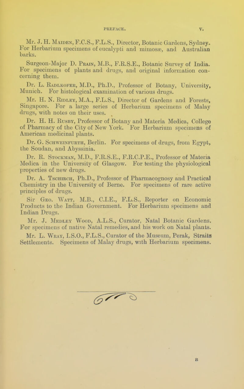 ^ Mr. J. H. Maiden, F.C.S., F.L.S., Director, Botanic Gardens, Sydney. Vov Herbarium specimens of eucalypti and mimosiC, and Australian barks. Surgeon-Major D. Prain, M.B., F.R.S.E., Botanic Survey of India. For specimens of plants and drugs, and original information con- cerning them. Dr. L. Radlkofer, M.D., Ph.D., Professor of Botany, University, Munich. For histological examination of various drugs. Mr. H.N. Ridley, M.A., F.L.S., Director of Gardens and Forests, Singapore. For a large series of Herbarium specimens of Malay drugs, with notes on their uses. Dr. H. H. RusBY, Professor of Botany and Materia Medica, College of Pharmacy of the City of New York. For Herbarium specimens of American medicinal plants. Dr. G. Schweinfurth, Berlin. For specimens of drugs, from Egypt, the Soudan, and Abyssinia. Dr. R. Stockman, M.D., F.R.S.E., F.R.C.P.E., Professor of Materia Medica in the University of Glasgow. For testing the physiological properties of new drugs. Dr. A. TscHiRCH, Ph.D., Professor of Pharmacognosy and Practical Chemistry in the University of Berne. For specimens of rare active principles of drugs. Sir Geo. Watt, M.B., C.I.E., F.L.S., Reporter on Economic Products to the Indian Government. For Herbarium specimens and Indian Drugs. Mr. J. Medley Wood, A.L.S., Curator, Natal Botanic Gardens. For specimens of native Natal remedies, and his work on Natal plants. Mr. L. Wray, I.S.O., F.L.S., Curator of the Museum, Perak, Straits Settlements. Specimens of Malay drugs, with Herbarium specimens.