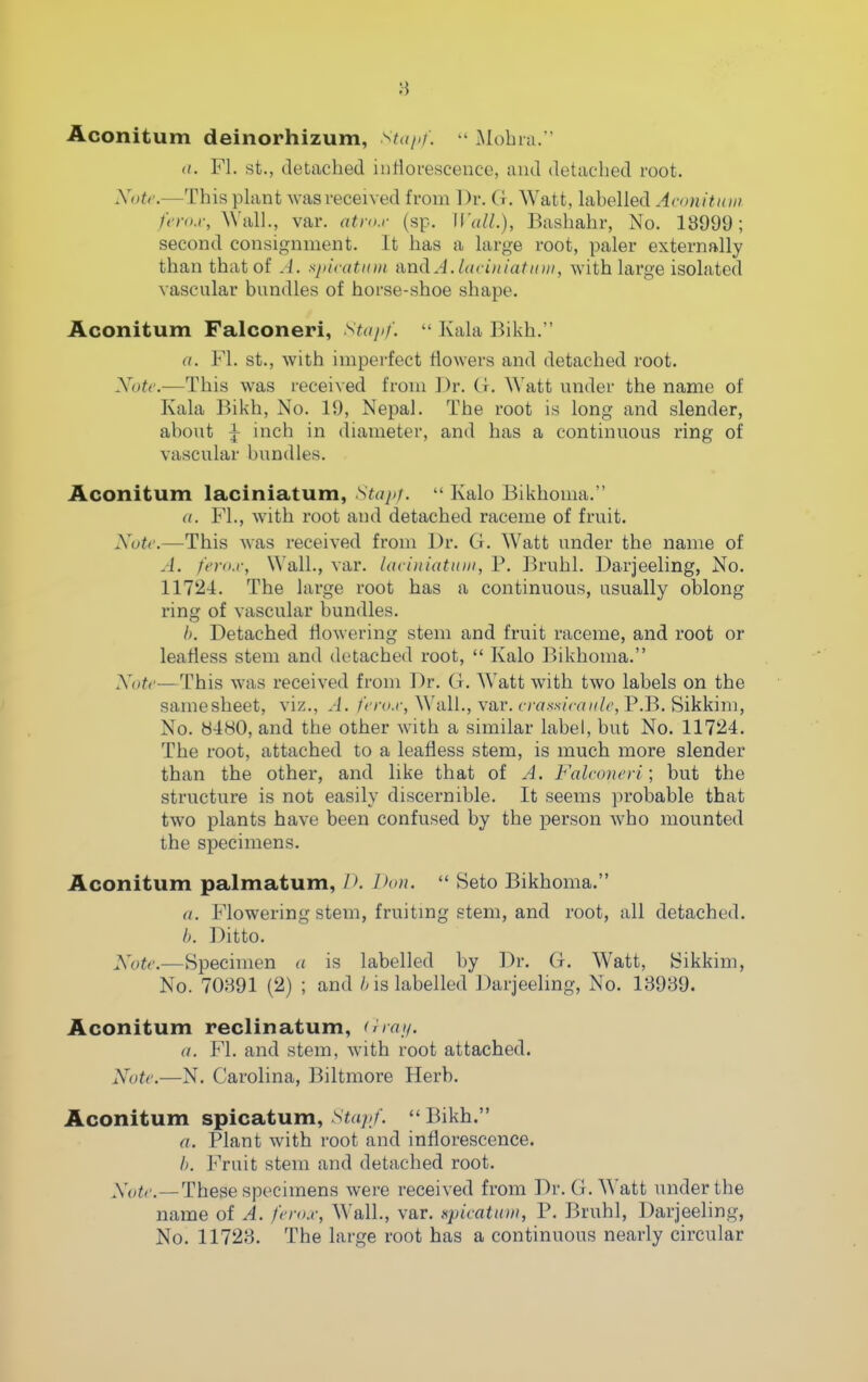 8 Aconitum deinorhizum, stajif.  Mohia.  a. Fl. St., detached iiitioi'escence, and detached root. NoU'.—This plant was received from Dr. G. Watt, labelled Aconitain /i-ro.r, AVall., var. atro.r (sp. \l'aU.), Bashahr, No. 18999; second consignment. It has a large root, paler externally than that of A. spivatnm and A. laciniatittii, with large isolated vascular bundles of horse-shoe shape. Aconitum Falconeri, staiif.  Kala Bikh. a. Fl. St., with imperfect flowers and detached root. Xote.—This was received from Dr. G. \\&tt under the name of Kala Bikh, No. 19, Nepal. The root is long and slender, about ^ inch in diameter, and has a continuous ring of vascular bundles. Aconitum laciniatum, Stapr.  Kalo Bikhoma. a. FL, with root and detached raceme of fruit. Xutc.—This was received from Dr. G. Watt under the name of -J. fcro.r, Wall., var. laciiiiatitiii, P. Bruhl. Darjeeling, No. 1172-1. The large root has a continuous, usually oblong ring of vascular bundles. I). Detached flowering stem and fruit raceme, and root or leafless stem and detached root,  Kalo Bikhoma. Xotr—This was received from Dr. G. Watt with two labels on the samesheet, viz., A. /i z-^.r. Wall., var. crrt-s-.s/Vrn^/^', P.B. Sikkim, No. 8480, and the other with a similar label, but No. 11724. The root, attached to a leafless stem, is much more slender than the other, and like that of A. Falconeri; but the structure is not easily discernible. It seems probable that two plants have been confused by the person who mounted the specimens. Aconitum palmatum, />. l)«n.  Seto Bikhoma. (I. Flowering stem, fruiting stem, and root, all detached. b. Ditto. Note.—Specimen a is labelled by Dr. G. Watt, Sikkim, No. 70391 (2) ; and /mislabelled Darjeeling, No. 13989. Aconitum reclinatum, o/r///. a. Fl. and stem, with root attached. Note.—N. Carolina, Biltmore Herb. Aconitum spicatum, Stapf.  Bikh. a. Plant with root and inflorescence. I). Fruit stem and detached root. Aoic—These specimens were received from Dr. G. Watt under the name of A. ferox, Wall., var. Kpiratioii, P. Bruhl, Darjeeling, No. 11723. The large root has a continuous nearly circular