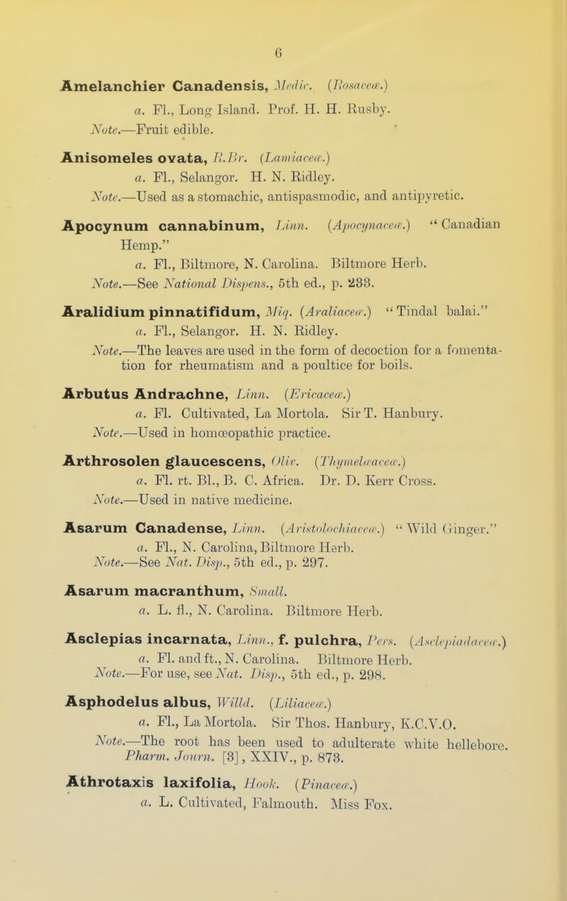 Amelanchier Canadensis, Mcilic {Ilonarcf/-.) a. Fl., Long Island. Prof. H. H. Rusby. Note.—Fruit edible. Anisomeles ovata, TIJU: (Lamiacea:) a. FL, Selangor. H. N. Eidley. Note.—Used as a stomachic, antispasmodic, and antipyretic. Apocynum cannabinum, lAnn. [Apoeynaced.)  Canadian Hemp. a. FL, Biltmore, N. Carolina. Biltmore Hei'b. Note.—See National Dupem., 5th ed., p. 233. Aralidium pinnatifidum, Miq. {AraUacea\)  Tindal balai. a. FL, Selangor. H. N. Ridley. Note.—The leaves are used in the form of decoction for a fomenta- tion for rheumatism and a poultice for boils. Arbutus Andrachne, Linn. {EHcacea;.) a. Fl. Cultivated, La Mortola. Sir T. Hanbury. Note.—Used in homoeopathic practice. Arthrosolen glaucescens, Olic {Thi/mel(cacea:) a. Fl. rt. BL, B. C. Africa. Dr. D. Kerr Cross. Note.—Used in native medicine. Asarum Canadense, L/?n;. {Aristolochiaccfr.)  Wild dinger. a. FL, N. Carolina, Biltmore Herb. Note.—See Nat. Disp., 5th ed., p. 297. Asarum macranthum, >Small. a. L. fl., N. Carolina. Biltmore Herb. Asclepias incarnata, Linn., f. pulchra, I'ers. (Asrlrja'adarcr.) a. Fl. and ft., N. Carolina. Biltmore Herb. Note.—For use, see Nat. Di.yi., 5th ed., p. 298. Asphodelus albus, Willd. {Liliacea:) a. FL, La Mortola. Sir Thos. Hanbury, K.C.V.O. Note.—The root has been used to adulterate white hellebore Pfiarm. Journ. [3], XXIV., p. 873. Athrotaxis laxifolia, Hool: {Finaeea.) a. L. Cultivated, Falmouth. Miss Fox.