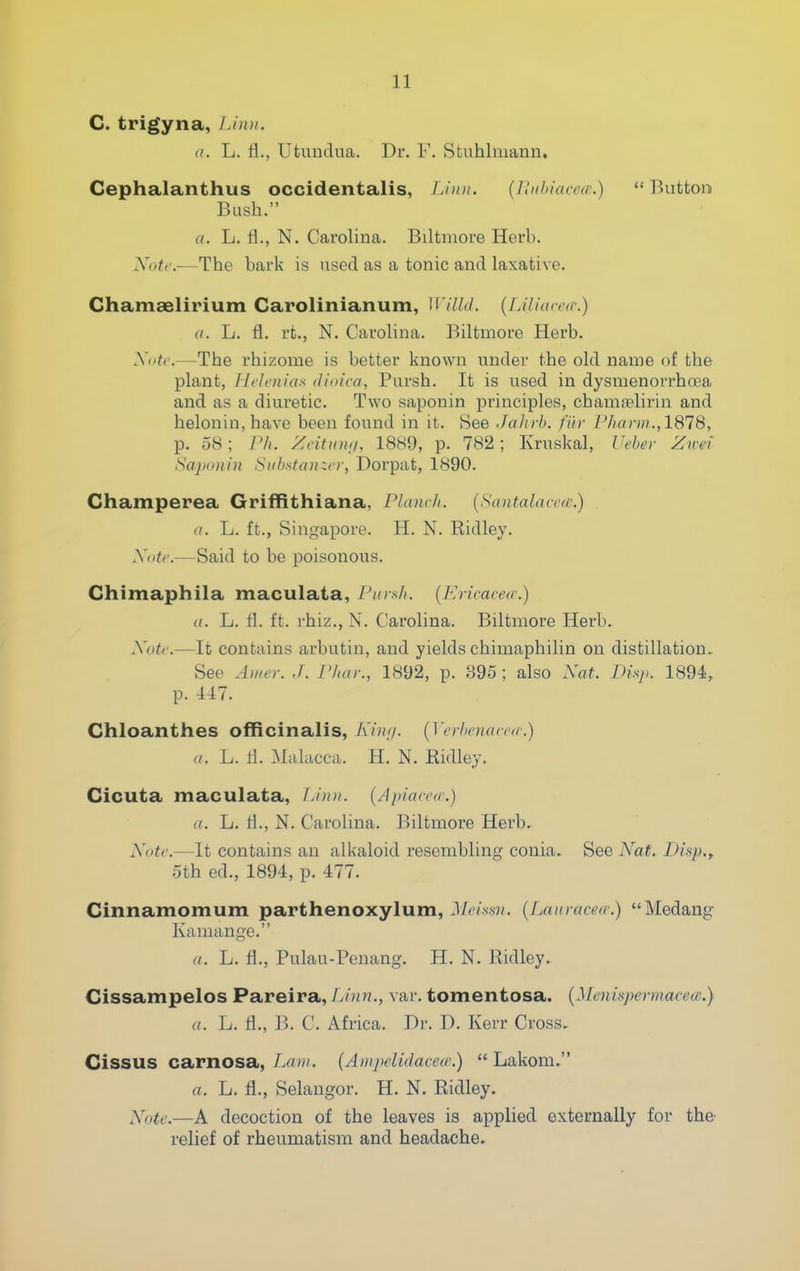 C. trigyna, JAnn. a. L. fl., Utundua. Dr. F. Stuhlmann. Cephalanthus occidentalis, T.'udi. {I!iihiace<r.)  Button Bush. a. L. fl., N. Carolina. Biltmore Herb. Xotc.—The bark is used as a tonic and laxative. Chamselirium Carolinianum, {Liliarctr.) a. L. fl. rt., N. Carolina. Biltmore Herb. Xdtr.—The rhizome is better known under the old name of the plant, liclenias dioica, Pursh. It is iised in dysmenorrhoea and as a diuretic. Two saponin principles, chamaelirin and helonin,have been found in it. See Jahrb. fiir l'har)ii.,1818, p. 58; I'/i. Zcitini;/, 1889, p. 782; Kruskal, (kber Zirei SajH»ti)i Siibstanzcr, Dorpat, 1890. Champerea Griffithiana, Flam/i. {Sdntalacctr.) a. L. ft., Singapore. H. N. Ridley. Xiitc.—Said to be poisonous. Chimaphila maculaia, Ptirs/i. [Kricared.) <(. L. fl. ft. rhiz., N. Carolina. Biltmore Herb.. Xotc.—It contains arbutin, and yields chimaphilin on distillation. See Awer. J. Plun:, 1892, p. 1-395; also Xat. Pisj,. 1894, p. 447. Ghloanthes officinalis, Kint/. {]'eyhinuici'(c.) a. L. fl. Malacca. H. N. Ridley. Cicuta maculata, L'nm. {Apiaceo'.) a. L. fl., N. Carolina. Biltmore Herb. XoU'.—It contains an alkaloid resembling conia.. See Nat. Disp.y 5th ed., 1894, p. 477. Cinnamomum parthenoxylum, J/m.s-?/. {Lau racer/.) Medang Kamange. a. L. fl., Pulau-Penang. H. N. Ridley.. Cissampelos Pareira, Linn., var. tomentosa. {Menispermace(£.} a. L. fl., B. C. Africa. Dr. D. Kerr Cross. Cissus carnosa, Lrt»'. {Anipelidacca:)  Lakom. a. L. fl., Selangor. H. N. Ridley. Xutc,—A decoction of the leaves is applied externally for the- relief of rheumatism and headache.